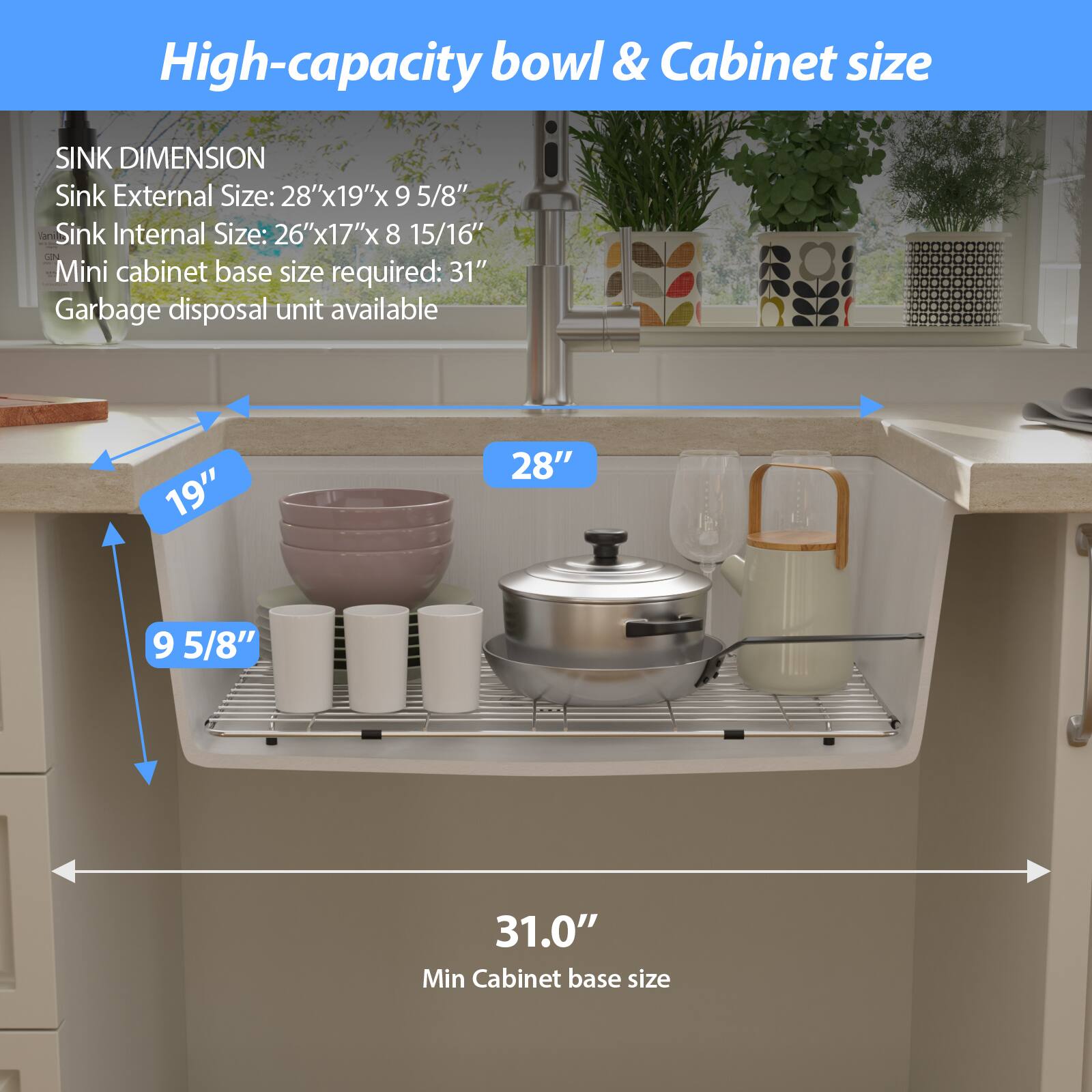 High-capacity bowl & Cabinet size

SINK DIMENSION  
Sink External Size: 28"x19"x 9 5/8"  
Sink Internal Size: 26"x17"x 8 15/16"  
Mini cabinet base size required: 31"  
Garbage disposal unit available  

19"  
28"  
9 5/8"  
31.0"  
Min Cabinet base size