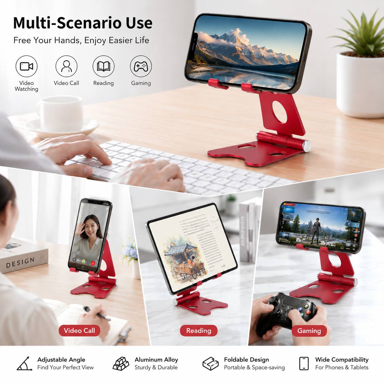 Multi-Scenario Use  
Free Your Hands, Enjoy Easier Life  

- Video Watching  
- Video Call  
- Reading  
- Gaming  

DESIGN  

- Adjustable Angle: Find Your Perfect View  
- Aluminum Alloy: Sturdy & Durable  
- Foldable Design: Portable & Space-saving  
- Wide Compatibility: For Phones & Tablets