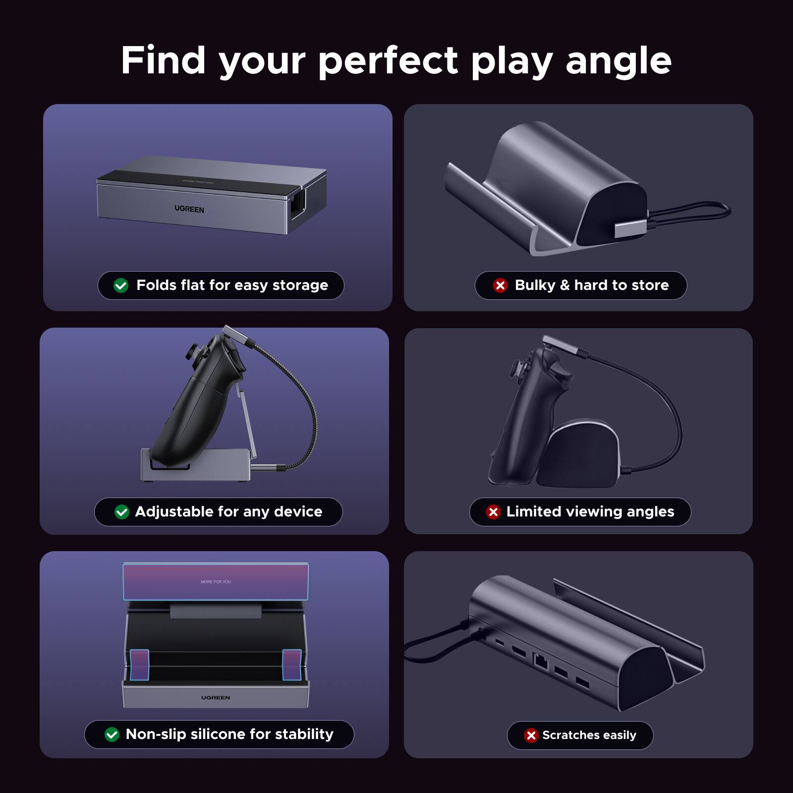 Find your perfect play angle

- UGREEN
  - Folds flat for easy storage
  - Adjustable for any device
  - Non-slip silicone for stability

- Bulky & hard to store
- Limited viewing angles
- Scratches easily