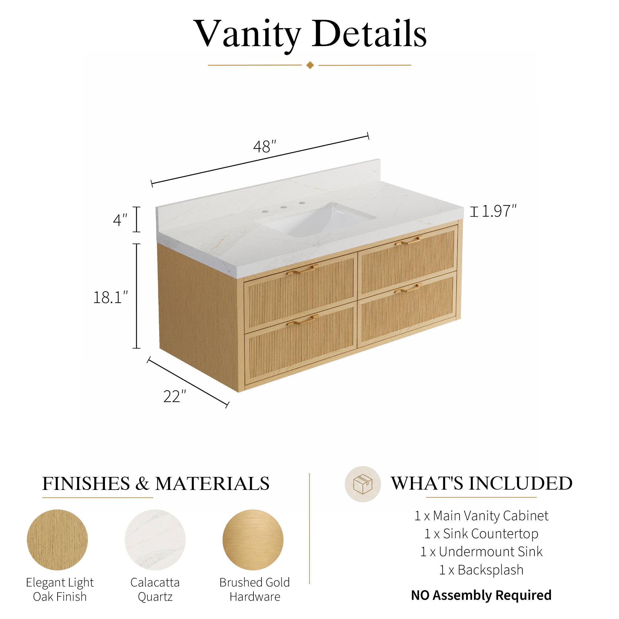 Vanity Details

48" 4" 1.97" 18.1" 22"

FINISHES & MATERIALS

Elegant Light Oak Finish
Calacatta Quartz
Brushed Gold Hardware

WHAT'S INCLUDED

1 x Main Vanity Cabinet
1 x Sink Countertop
1 x Undermount Sink
1 x Backsplash

NO Assembly Required