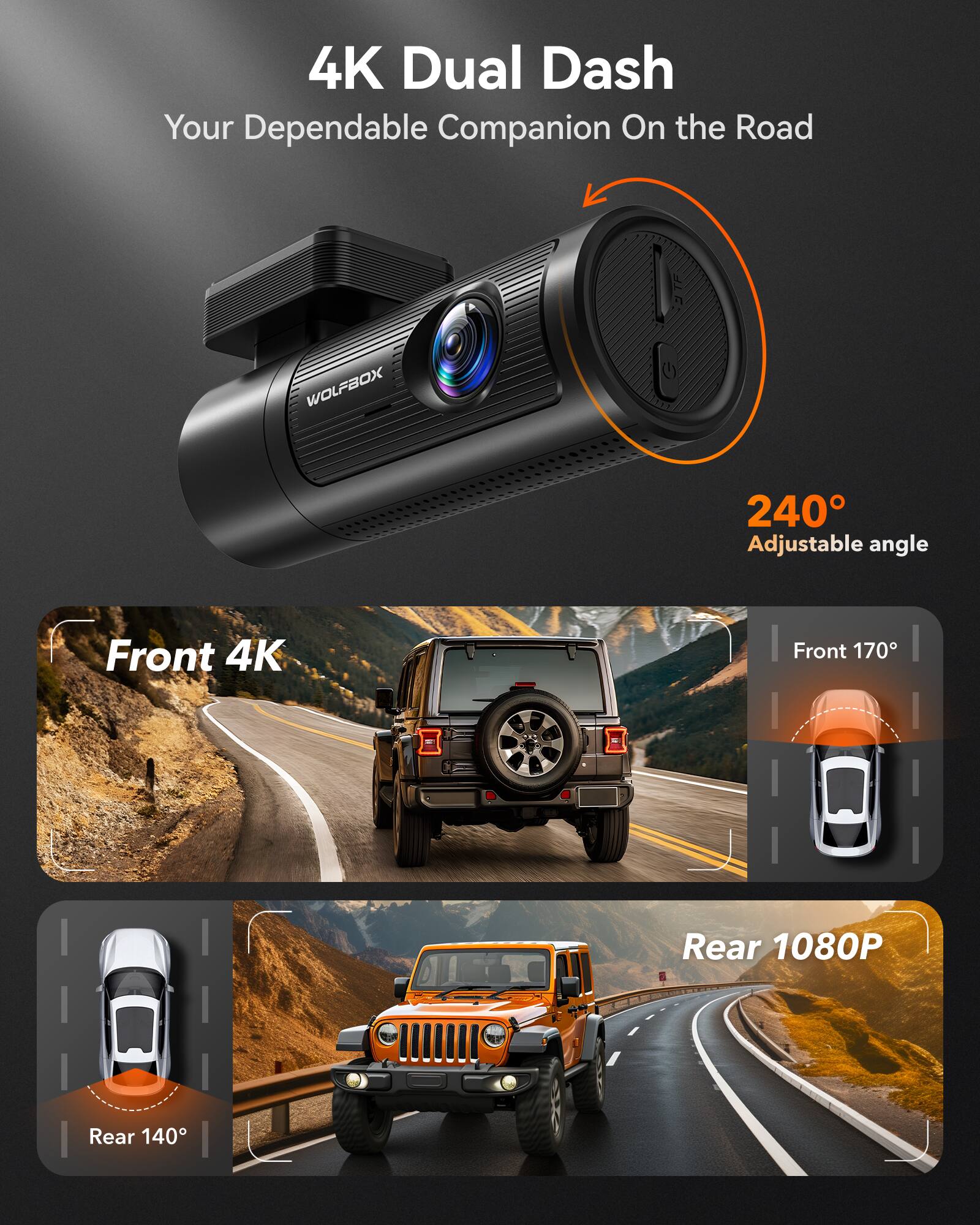 4K Dual Dash  
Your Dependable Companion On the Road  

240° Adjustable angle  

Front 4K  
Front 170°  

Rear 1080P  
Rear 140°