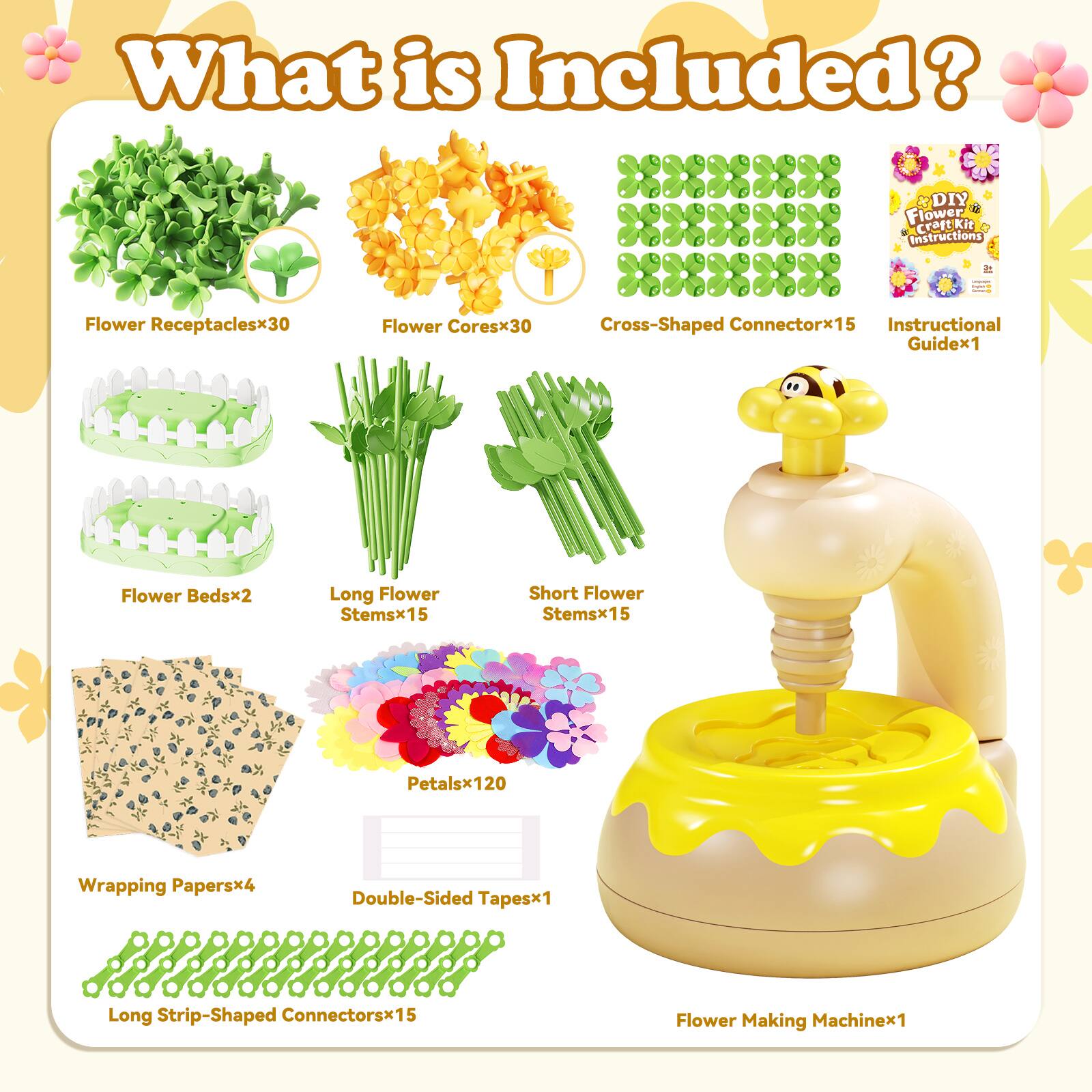 What is Included?

- Flower Receptacles x 30
- Flower Cores x 30
- Cross-Shaped Connectors x 15
- Instructional Guide x 1
- Flower Beds x 2
- Long Flower Stems x 15
- Short Flower Stems x 15
- Petals x 120
- Wrapping Papers x 4
- Double-Sided Tapes x 1
- Long Strip-Shaped Connectors x 15
- Flower Making Machine x 1