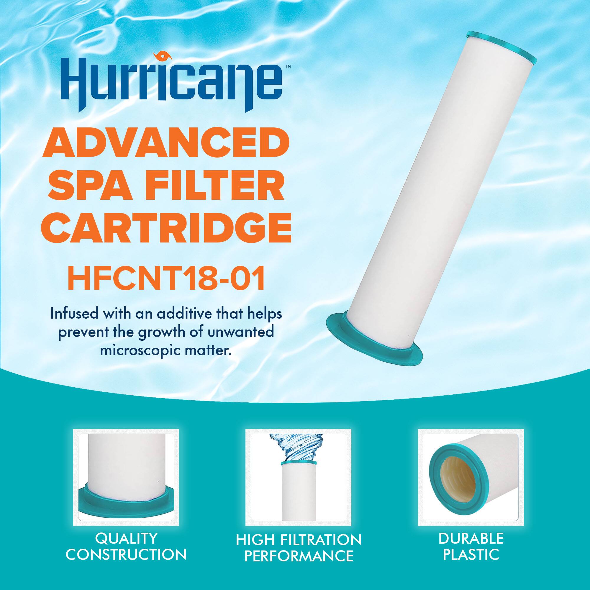 Hurricane  
ADVANCED SPA FILTER CARTRIDGE  
HFCNT18-01  

Infused with an additive that helps prevent the growth of unwanted microscopic matter.  

QUALITY CONSTRUCTION  
HIGH FILTRATION PERFORMANCE  
DURABLE PLASTIC