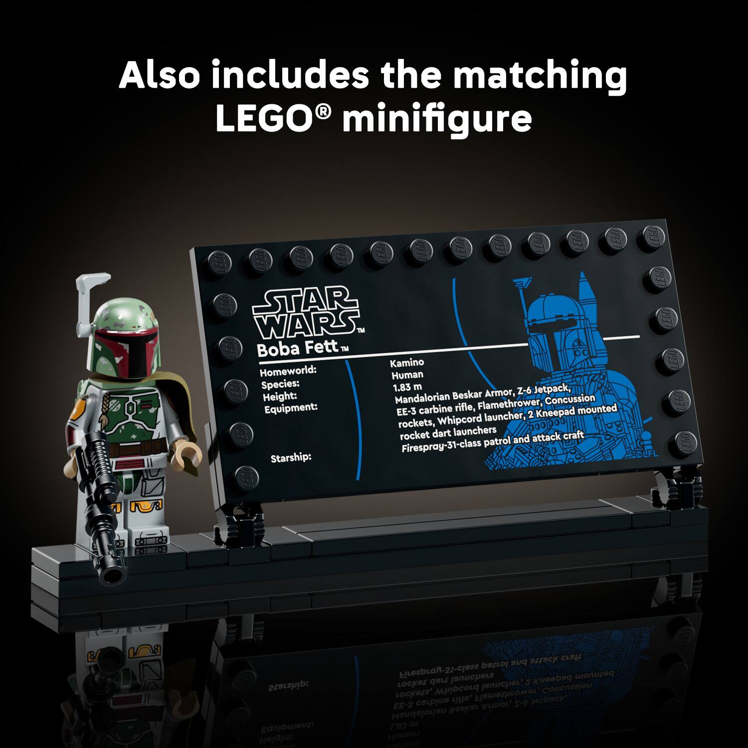 Also includes the matching LEGO® minifigure

STAR WARS™
Boba Fett™
Homeworld: Kamino
Species: Human
Height: 1.83 m
Equipment: Mandalorian Beskar Armor, Z-6 Jetpack, EE-3 carbine rifle, Kneepad mounted launcher, 2 rockets, Whipcord rocket dart launchers
Starship: Firespray-31-class patrol and attack craft
