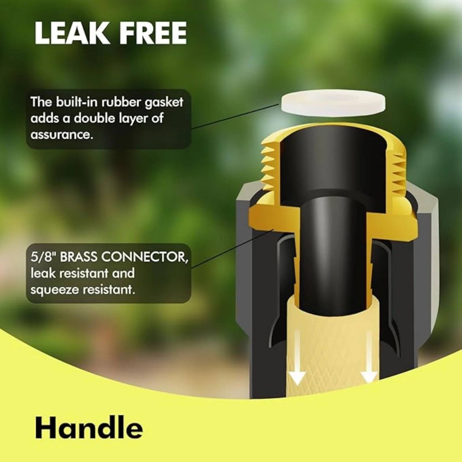 LEAK FREE

The built-in rubber gasket adds a double layer of assurance.

5/8" BRASS CONNECTOR, leak resistant and squeeze resistant.

Handle