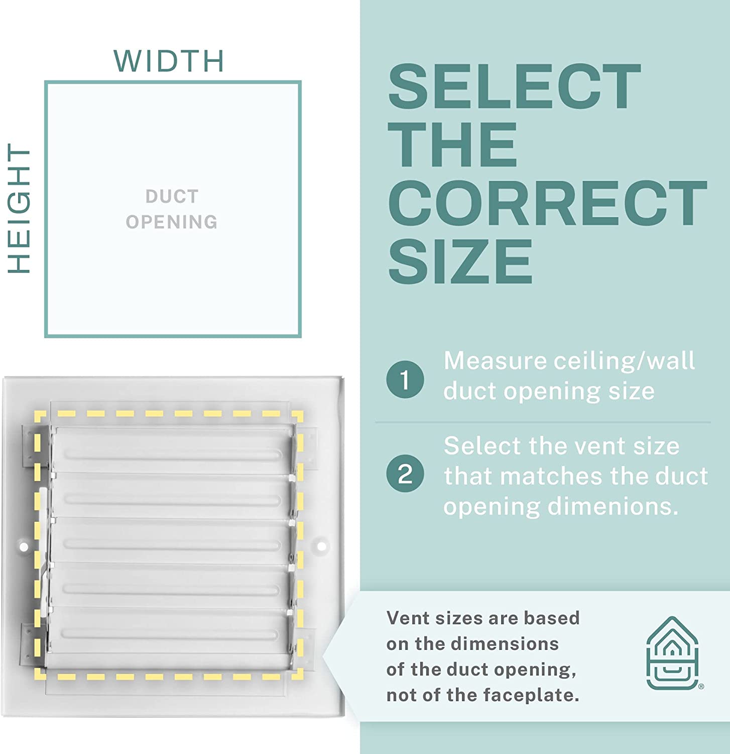 HEIGHT WIDTH DUCT OPENING

SELECT THE CORRECT SIZE

1. Measure ceiling/wall duct opening size
2. Select the vent size that matches the duct opening dimensions.

Vent sizes are based on the dimensions of the duct opening, not of the faceplate.