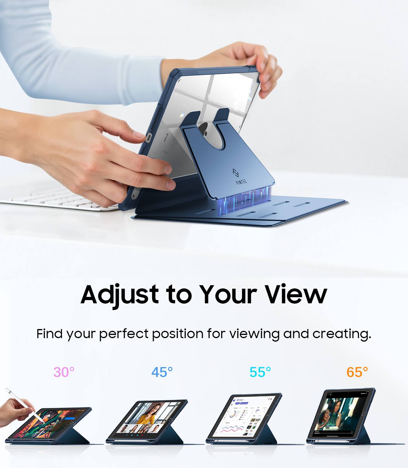 Adjust to Your View  
Find your perfect position for viewing and creating.  
30° 45° 55° 65°