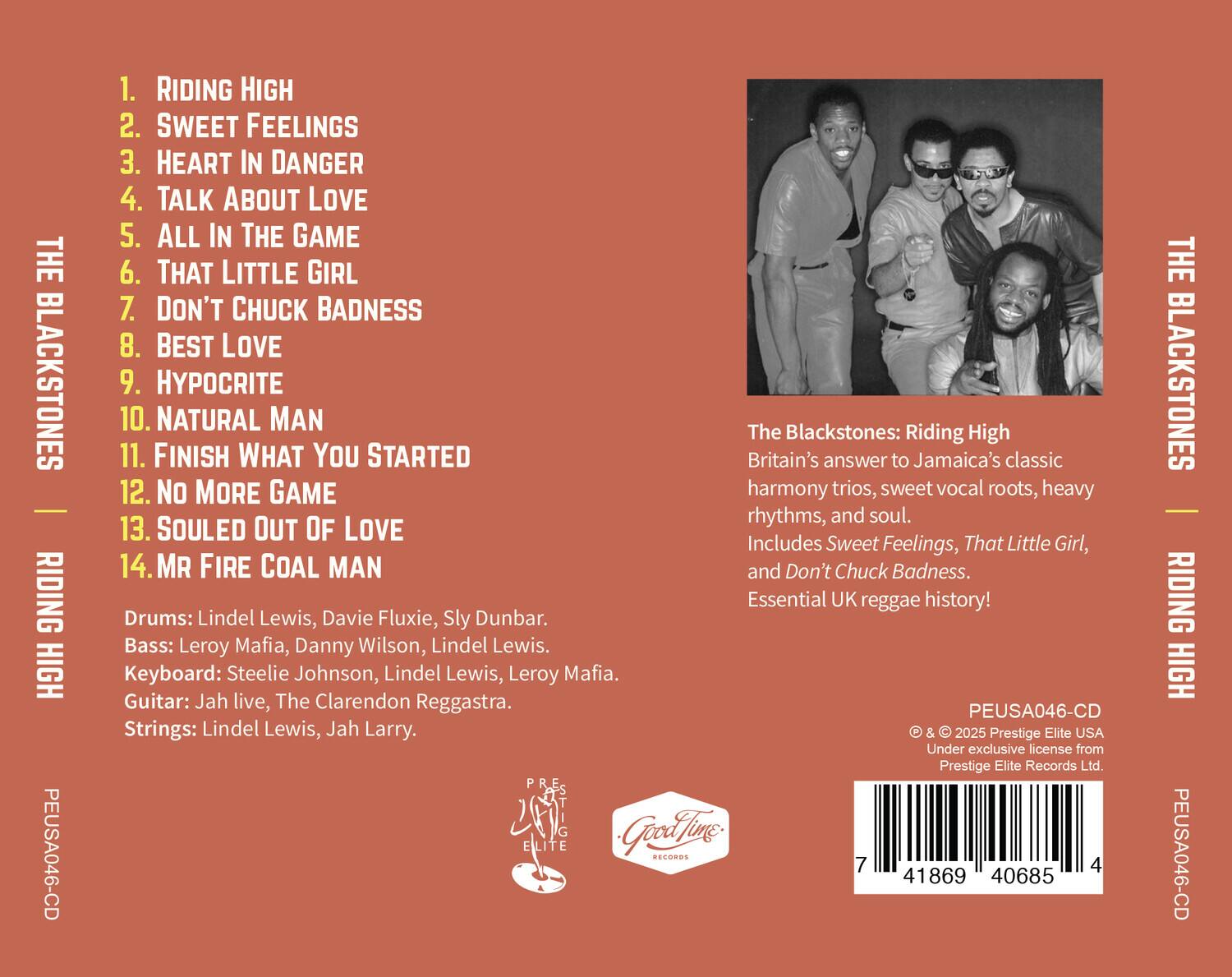 THE BLACKSTONES RIDING HIGH PEUSA046-CD

1. RIDING HIGH  
2. SWEET FEELINGS  
3. HEART IN DANGER  
4. TALK ABOUT LOVE  
5. ALL IN THE GAME  
6. THAT LITTLE GIRL  
7. DON'T CHUCK BADNESS  
8. BEST LOVE  
9. HYPOCRITE  
10. NATURAL MAN  
11. FINISH WHAT YOU STARTED  
12. NO MORE GAME  
13. SOULED OUT OF LOVE  
14. MR FIRE COAL MAN  

The Blackstones: Riding High  
Britain's answer to Jamaica's classic harmony trios, sweet vocal roots, heavy rhythms, and soul.  
Includes Sweet Feelings, That Little Girl, and Don't Chuck Badness. Essential UK reggae history!  

Drums: Lindel Lewis, Davie Fluxie, Sly Dunbar.  
Bass: Leroy Mafia, Danny Wilson, Lindel Lewis.  
Keyboard: Steelie Johnson, Lindel Lewis, Leroy Mafia.  
Guitar: Jah live, The Clarendon Reggastra.  
Strings: Lindel Lewis, Jah Larry.  

PEUSA046-CD  
