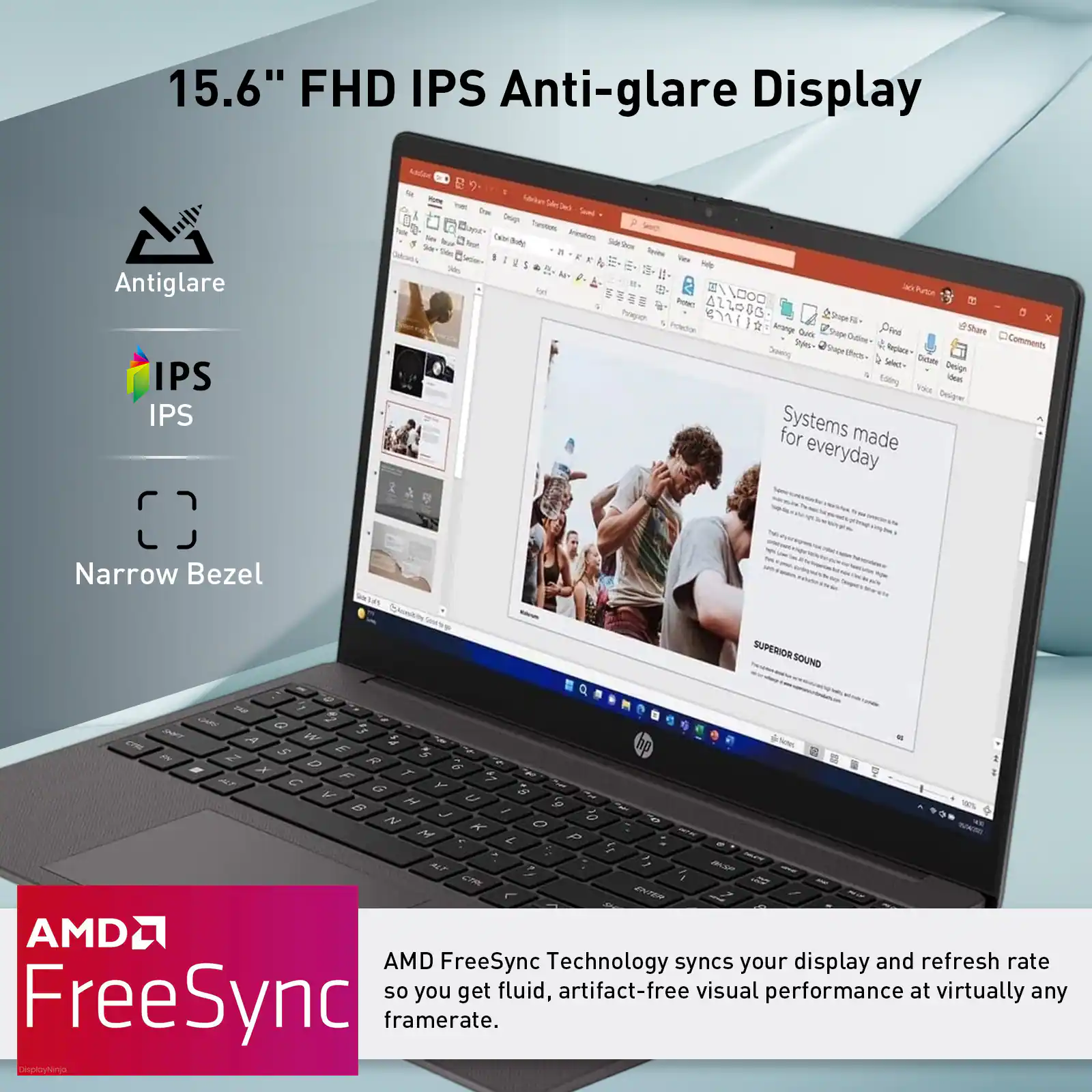 15.6" FHD IPS Anti-glare Display

Antiglare
IPS
Narrow Bezel

AMD FreeSync Technology syncs your display and refresh rate so you get fluid, artifact-free visual performance at virtually any framerate.