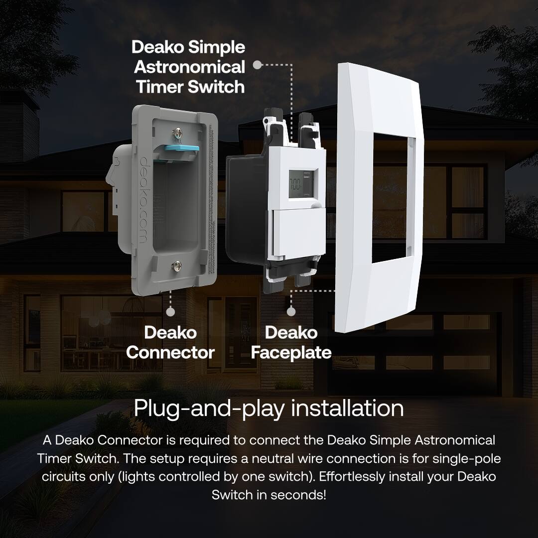 Deako Simple Astronomical Timer Switch

Deako Connector  
Deako Faceplate

Plug-and-play installation

A Deako Connector is required to connect the Deako Simple Astronomical Timer Switch. The setup requires a neutral wire connection is for single-pole circuits only (lights controlled by one switch). Effortlessly install your Deako Switch in seconds!