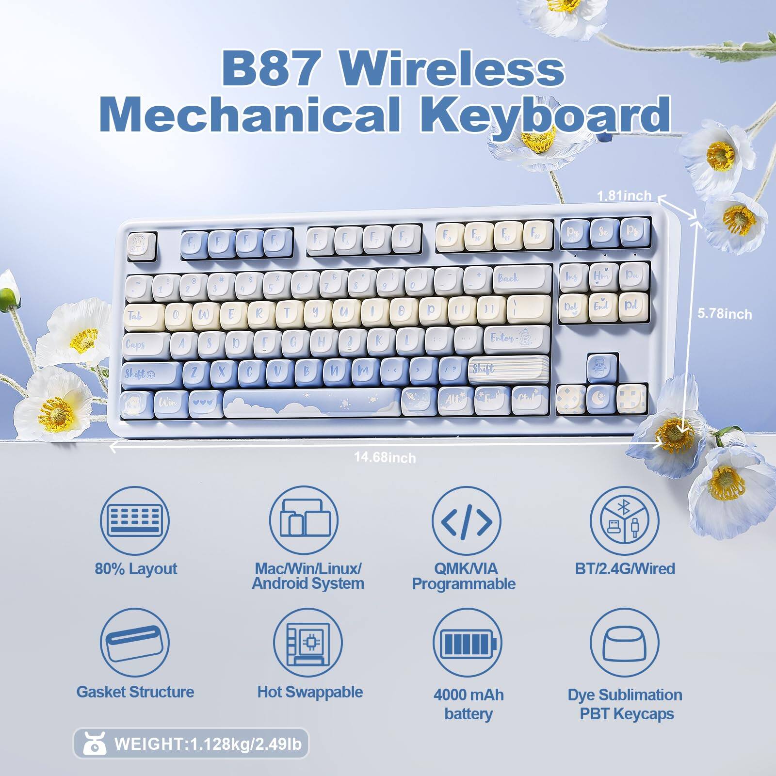 B87 Wireless Mechanical Keyboard

- Dimensions: 1.81 inch (height), 5.78 inch (width), 14.68 inch (length)
- 80% Layout
- Mac/Win/Linux/Android System
- QMK/VIA Programmable
- BT/2.4G/Wired
- Gasket Structure
- Hot Swappable
- 4000 mAh battery
- Dye Sublimation PBT Keycaps
- Weight: 1.128kg/2.49lb