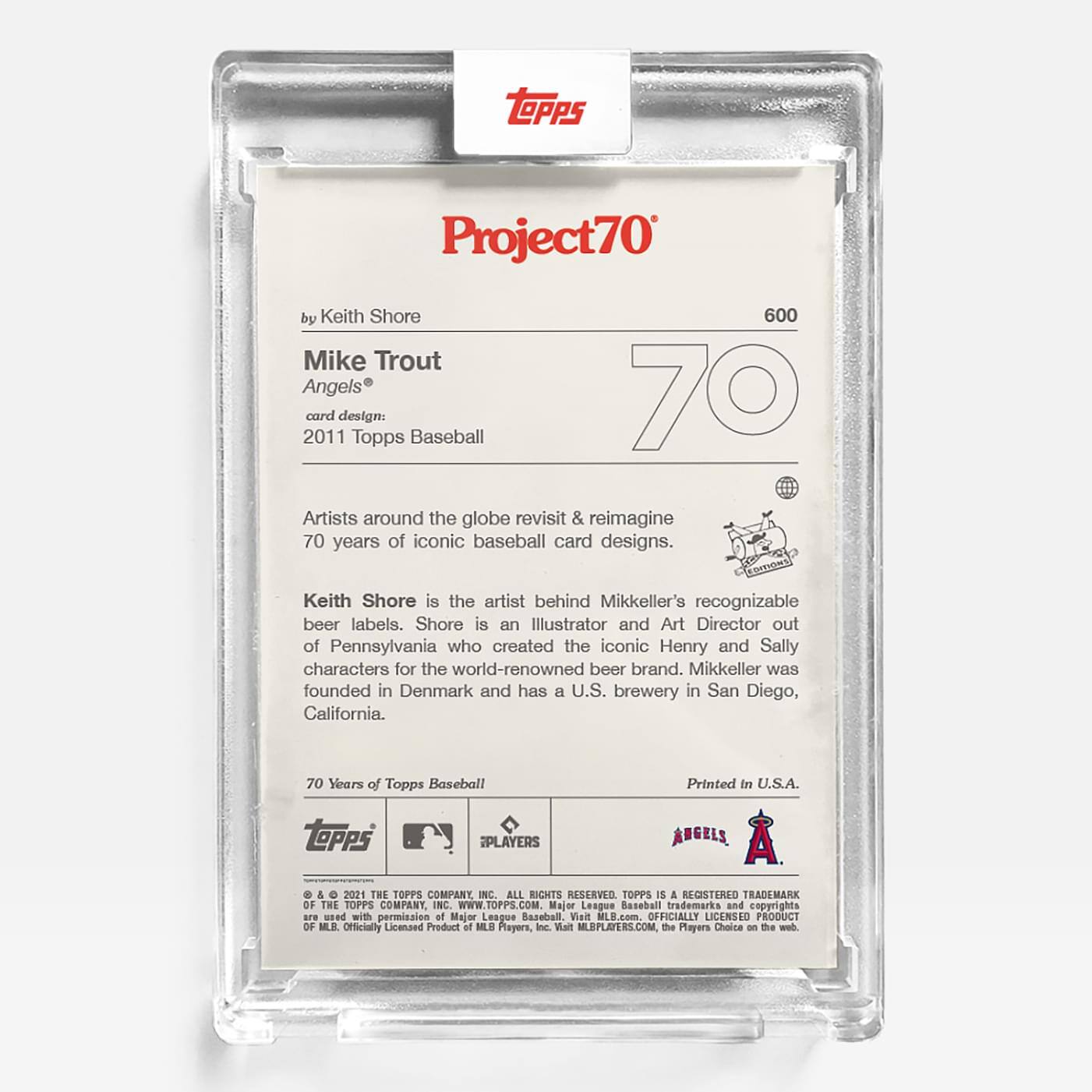 **Project70**

**by Keith Shore**

**Mike Trout**  
**Angels®**

**card design:**  
**2011 Topps Baseball**

Artists around the globe revisit & reimagine 70 years of iconic baseball card designs.

Keith Shore is the artist behind Mikkeller's recognizable beer labels. Shore is an Illustrator and Art Director out of Pennsylvania who created the iconic Henry and Sally characters for the world-renowned beer brand. Mikkeller was founded in Denmark and has a U.S. brewery in San Diego, California.

**70 Years of Topps Baseball**

Printed in U.S.A.

**TOPPS PLAYERS ANGELS**

**© & ™ 2011 THE TOPPS COMPANY, INC. ALL RIGHTS RESERVED. TOPPS IS A REGISTERED TRADEMARK OF THE TOPPS COMPANY, INC. WWW.TOPPS.COM**

Major League Baseball trademarks and copyrights are used with permission of Major League Baseball. Visit MLB.com. OFFICIALLY LICENSED PRODUCT OF MLB PLAYERS, INC. Visit MLBPLAYERS.COM, the Players Choice on the web.