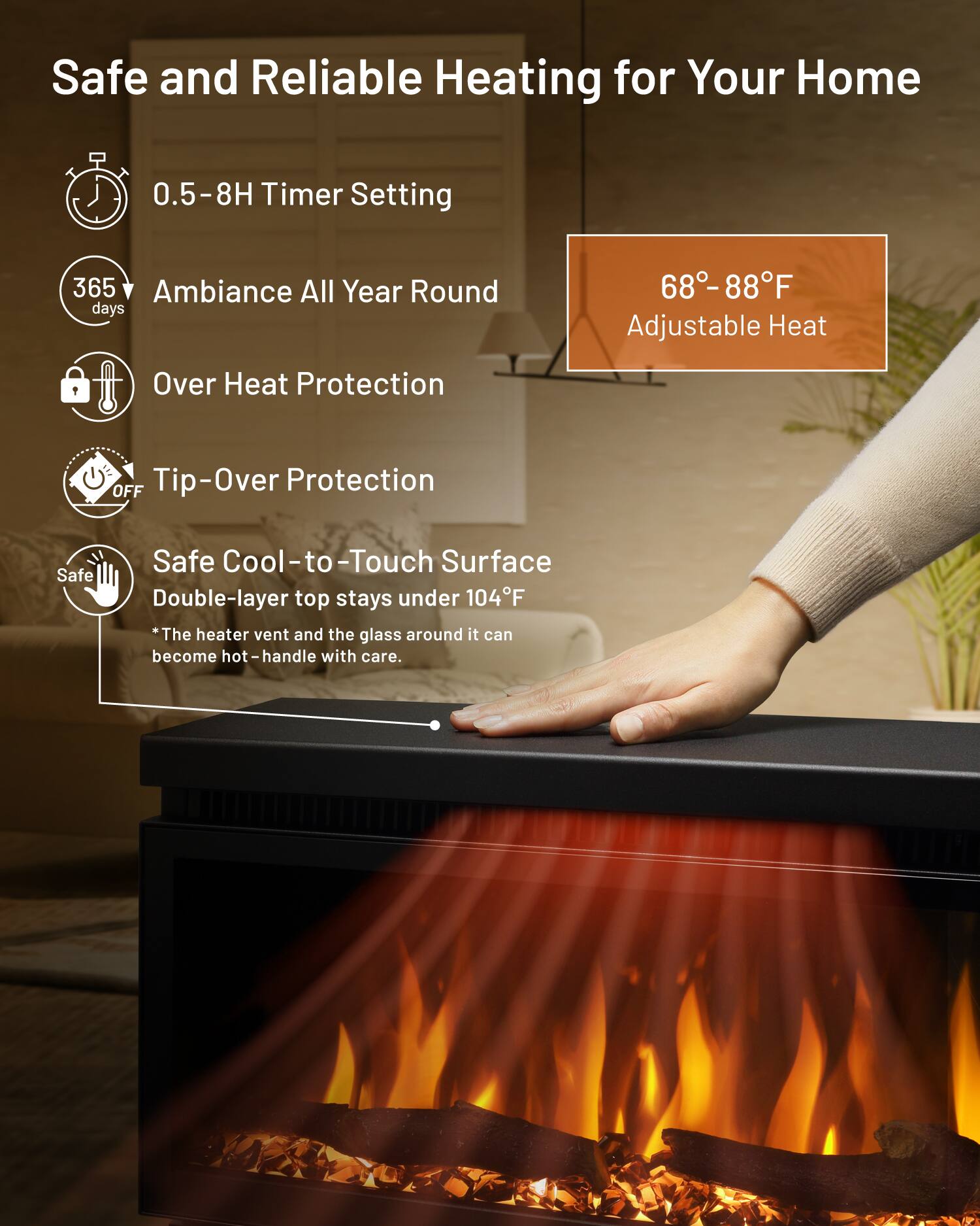 Safe and Reliable Heating for Your Home

- 0.5-8H Timer Setting
- 365 Ambiance All Year Round
- Over Heat Protection
- Tip-Over Protection
- Safe Cool-to-Touch Surface
  - Double-layer top stays under 104°F
  - *The heater vent and the glass around it can become hot - handle with care.

68°-88°F Adjustable Heat
