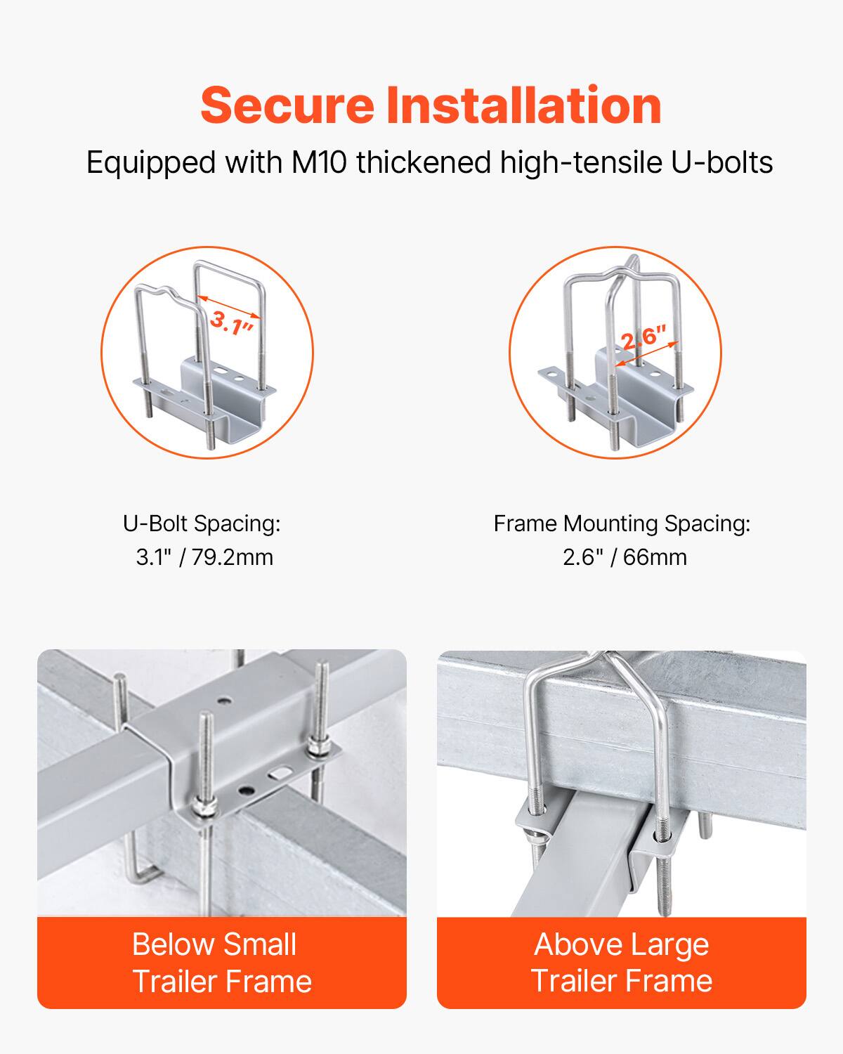 Secure Installation  
Equipped with M10 thickened high-tensile U-bolts  

U-Bolt Spacing:  
3.1" / 79.2mm  

Frame Mounting Spacing:  
2.6" / 66mm  

Below Small Trailer Frame  

Above Large Trailer Frame
