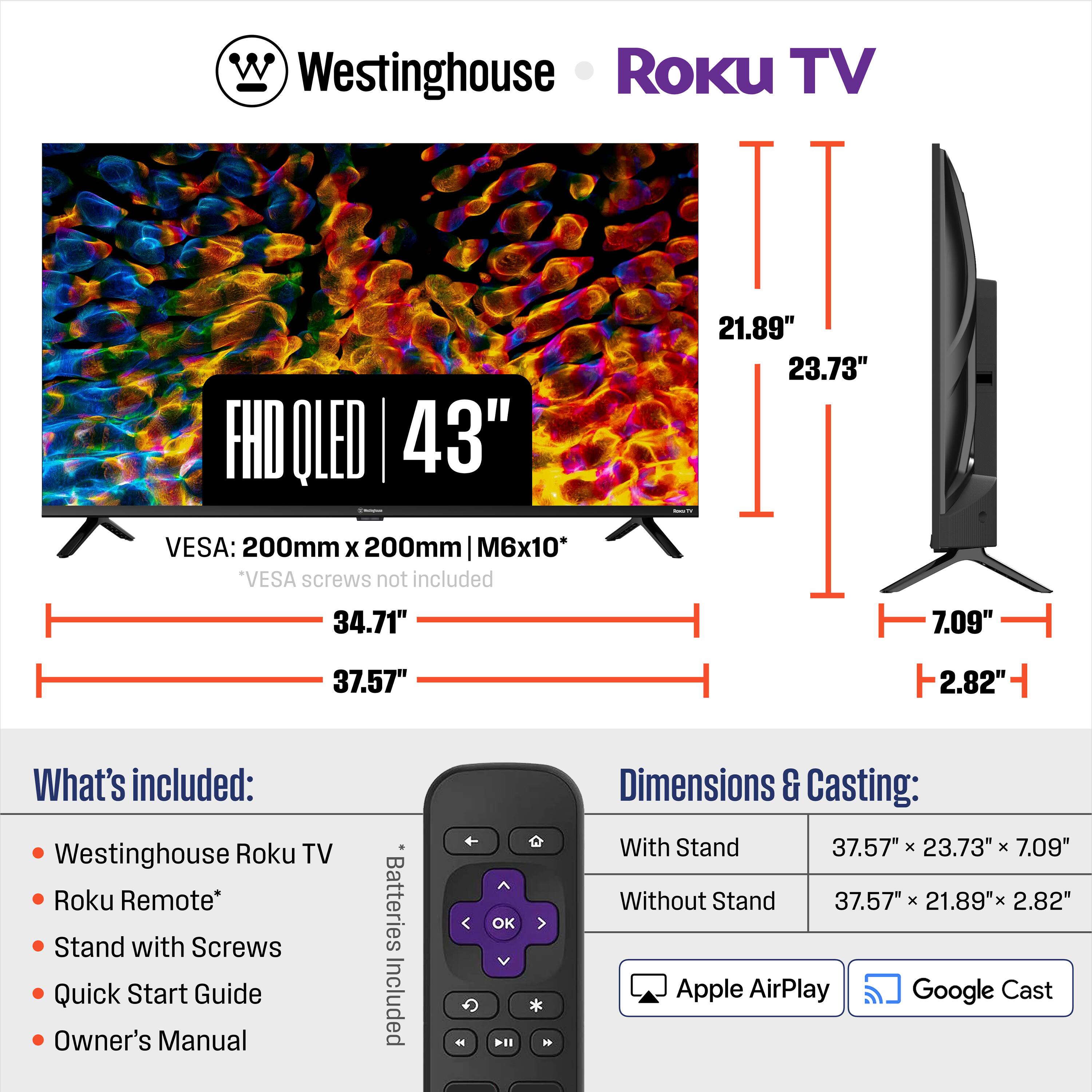 Westinghouse Roku TV FHD OLED 43"  
VESA: 200mm x 200mm M6x10*  
*VESA screws not included  

Dimensions:  
- With Stand: 37.57" x 23.73" x 7.09"  
- Without Stand: 37.57" x 21.89" x 2.82"  

What's included:  
- Westinghouse Roku TV  
- Roku Remote*  
- Stand with Screws  
- Quick Start Guide  
- Owner's Manual  
- Batteries Included  

Apple AirPlay  
Google Cast