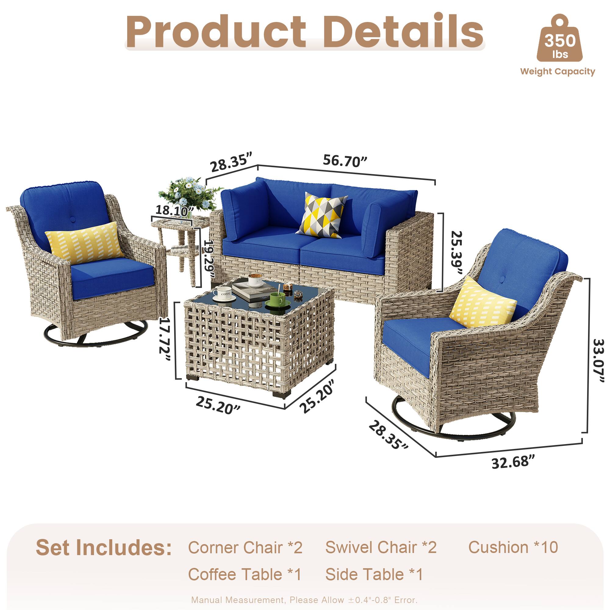 Product Details  
350 lbs Weight Capacity  

Dimensions:  
- 28.35"  
- 56.70"  
- 18.10"  
- 19.29"  
- 17.72"  
- 25.20"  
- 25.20"  
- 28.35"  
- 25.39"  
- 32.68"  
- 33.07"  

Set Includes:  
- Corner Chair *2  
- Coffee Table *1  
- Swivel Chair *2  
- Side Table *1  
- Cushion *10  

Manual Measurement, Please Allow 0.4-0.8 Error.