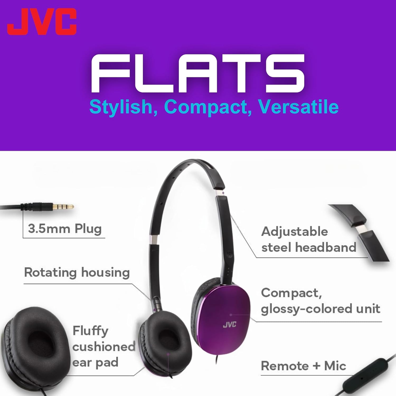 JVC FLATS  
Stylish, Compact, Versatile  

- 3.5mm Plug  
- Rotating housing  
- Fluffy cushioned ear pad  
- Adjustable steel headband  
- Compact, glossy-colored unit  
- Remote + Mic