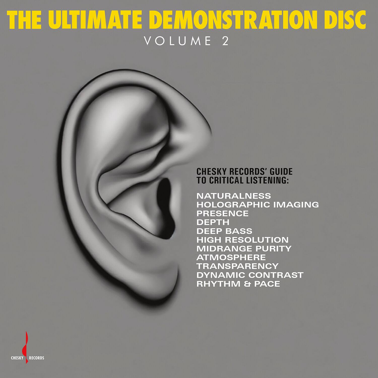 THE ULTIMATE DEMONSTRATION DISC VOLUME 2

CHESKY RECORDS' GUIDE TO CRITICAL LISTENING:
NATURALNESS
HOLOGRAPHIC IMAGING
PRESENCE
DEPTH
DEEP BASS
HIGH RESOLUTION
MIDRANGE PURITY
ATMOSPHERE
TRANSPARENCY
DYNAMIC CONTRAST
RHYTHM & PACE

CHESKY RECORDS