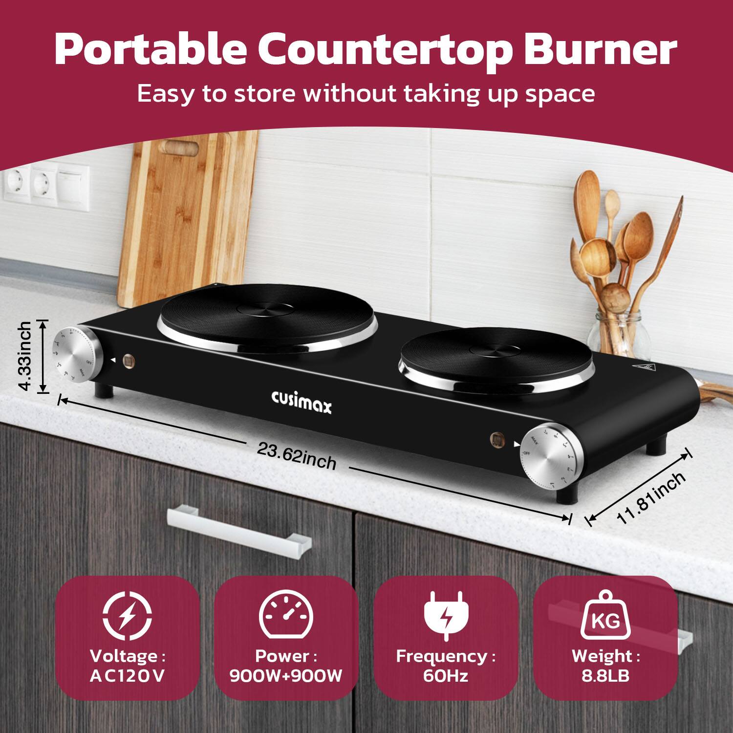 Portable Countertop Burner  
Easy to store without taking up space  

- 4.33 inch  
- 23.62 inch  
- 11.81 inch  

Voltage: AC120V  
Power: 900W+900W  
Frequency: 60Hz  
Weight: 8.8LB