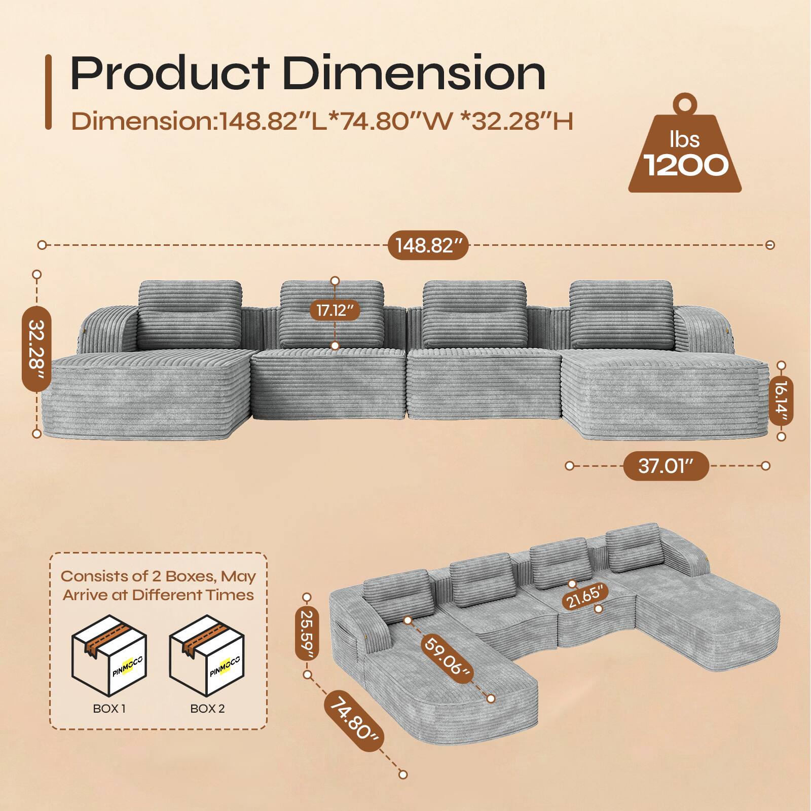 Product Dimension  
Dimension: 148.82"L * 74.80"W * 32.28"H  
Weight: 1200 lbs  

148.82"  
32.28"  
17.12"  
16.14"  
37.01"  

Consists of 2 Boxes, May Arrive at Different Times  

BOX 1  
PINMOCO  

BOX 2  
25.59"  
74.80"  
59.06"  
21.65"
