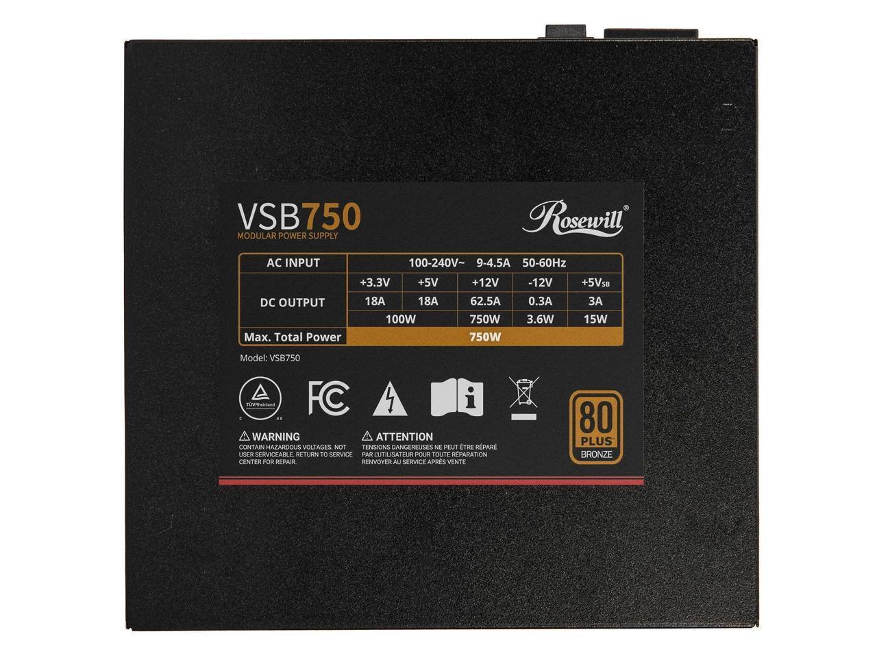 VSB750 Rosewill MODULAR POWER SUPPLY AC INPUT 100-240V~ 9-4.5A 50-60Hz +3.3V +5V DC OUTPUT 18A 18A 100W Max. Total Power +12V 62.5A 750W -12V 0.3A 3.6W +5VSB 15W Model: VSB750

WARNING ATTENTION CONTAIN HAZARDOUS VOLTAGES NOT TENSIONS DANGEREUSES PEUT ETRE REPAR USEER SERVICEABLE RETURN TO SERVICE PAR DUTILISATEUR POUR TOUTE REPARATION CENTER FOR REPARR RENVOYER AU SERVICE APRES VENTE

80 PLUS BRONZE