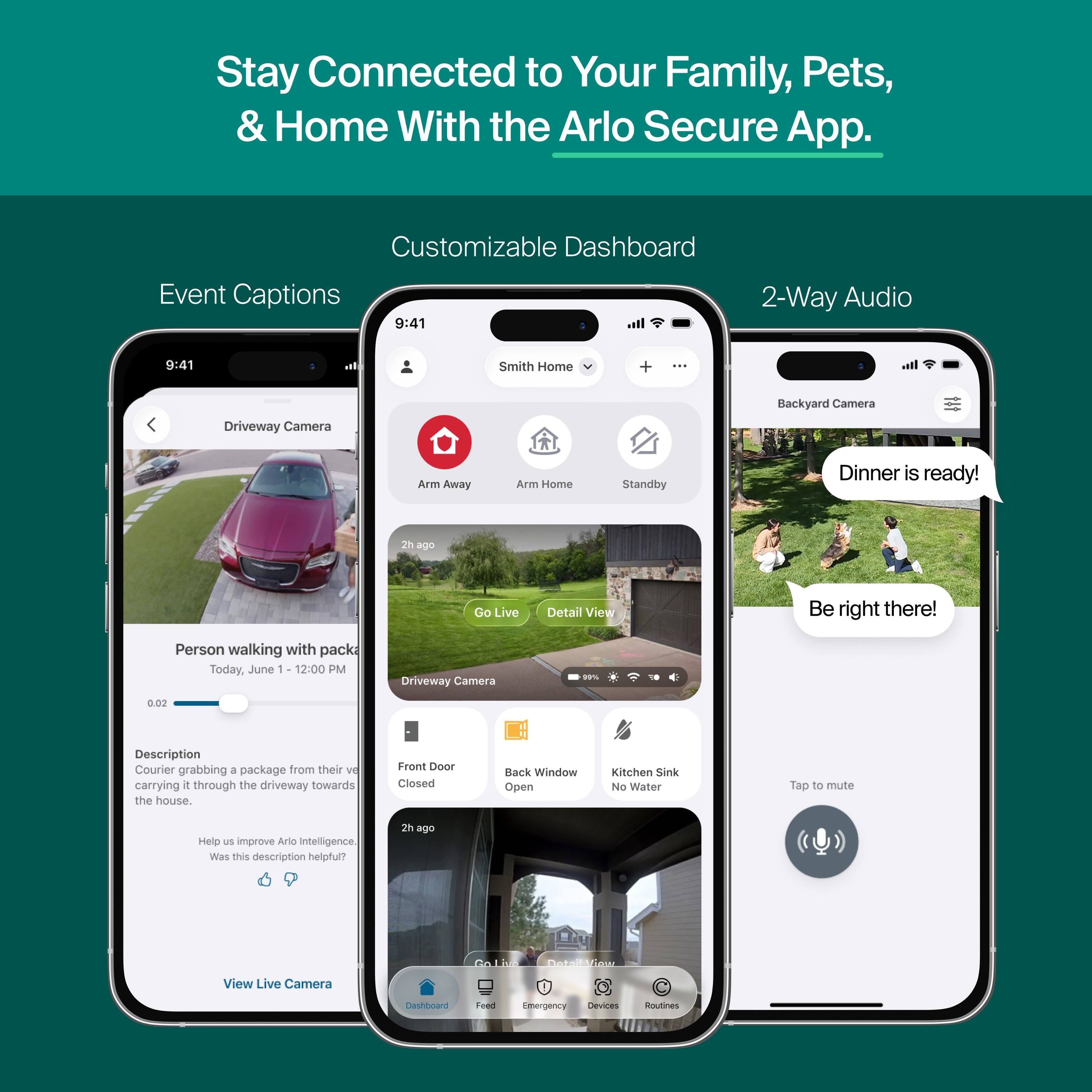 Stay Connected to Your Family, Pets, & Home With the Arlo Secure App.

Customizable Dashboard
Event Captions
2-Way Audio

9:41
Smith Home
Driveway Camera
Backyard Camera
Arm Away
Arm Home
Standby
Dinner is ready!
2h ago
Go Live
Detail View
Be right there!

Person walking with package Today, June 1 12:00 PM
Driveway Camera
0.02
Description Courier grabbing a package from their vehicle carrying it through the driveway towards the house.
Front Door Closed
Back Window Open
Kitchen Sink No Water
Tap to mute
Help us improve Arlo Intelligence. Was this description helpful?
2h ago
Go Live DetailNow
View Live Camera
Dashboard
Feed
Emergency Devices
Routines
