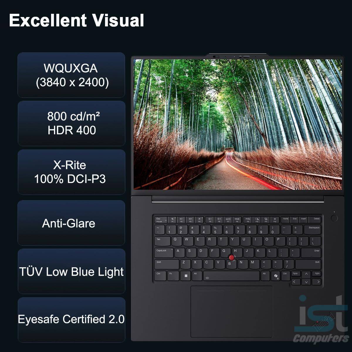 Excellent Visual  
WQUXGA (3840 x 2400)  
800 cd/m² HDR 400  
X-Rite 100% DCI-P3  
Anti-Glare  
TÜV Low Blue Light  
Eyesafe Certified 2.0  

ist Computers