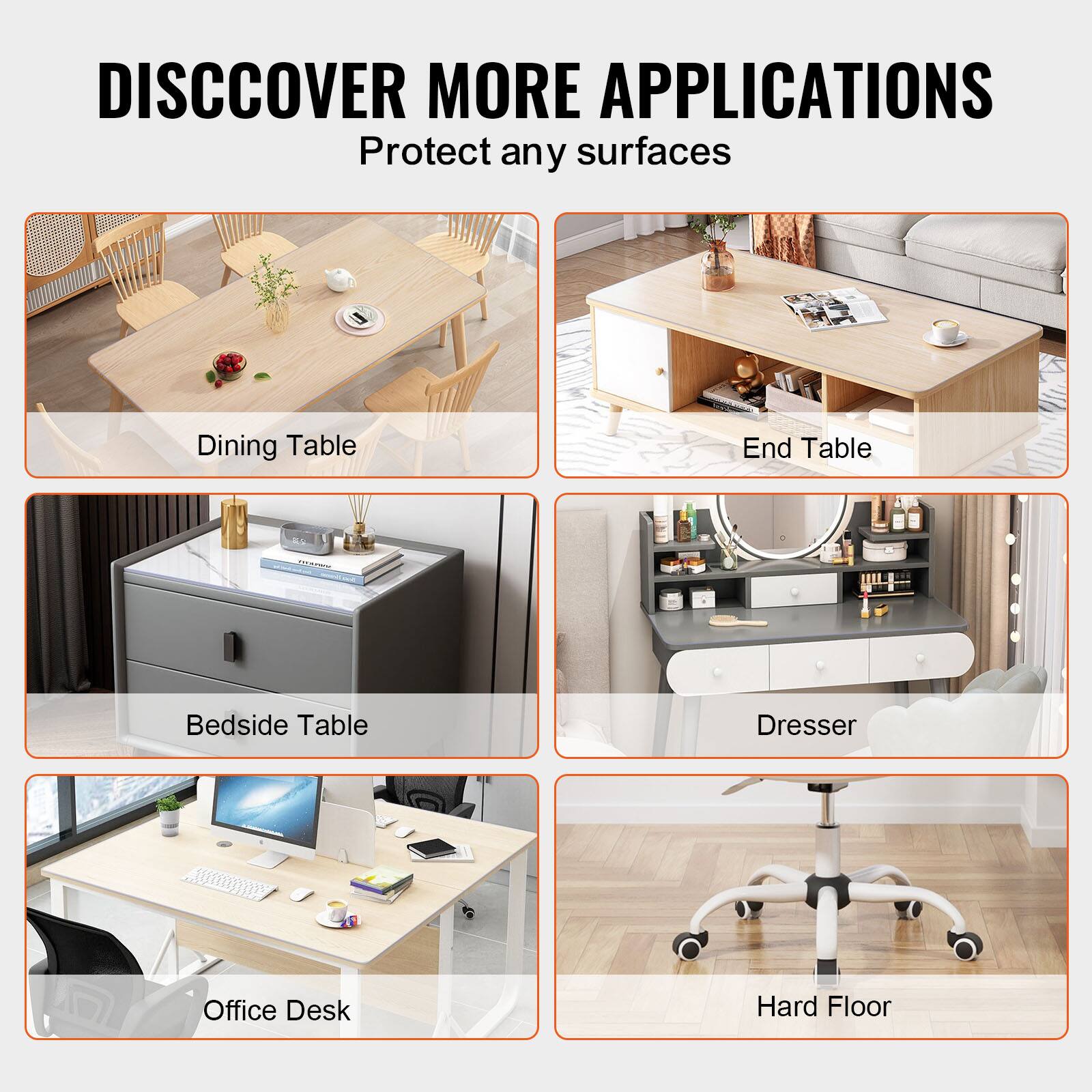 DISCOVER MORE APPLICATIONS  
Protect any surfaces  

- Dining Table  
- End Table  
- Bedside Table  
- Dresser  
- Office Desk  
- Hard Floor