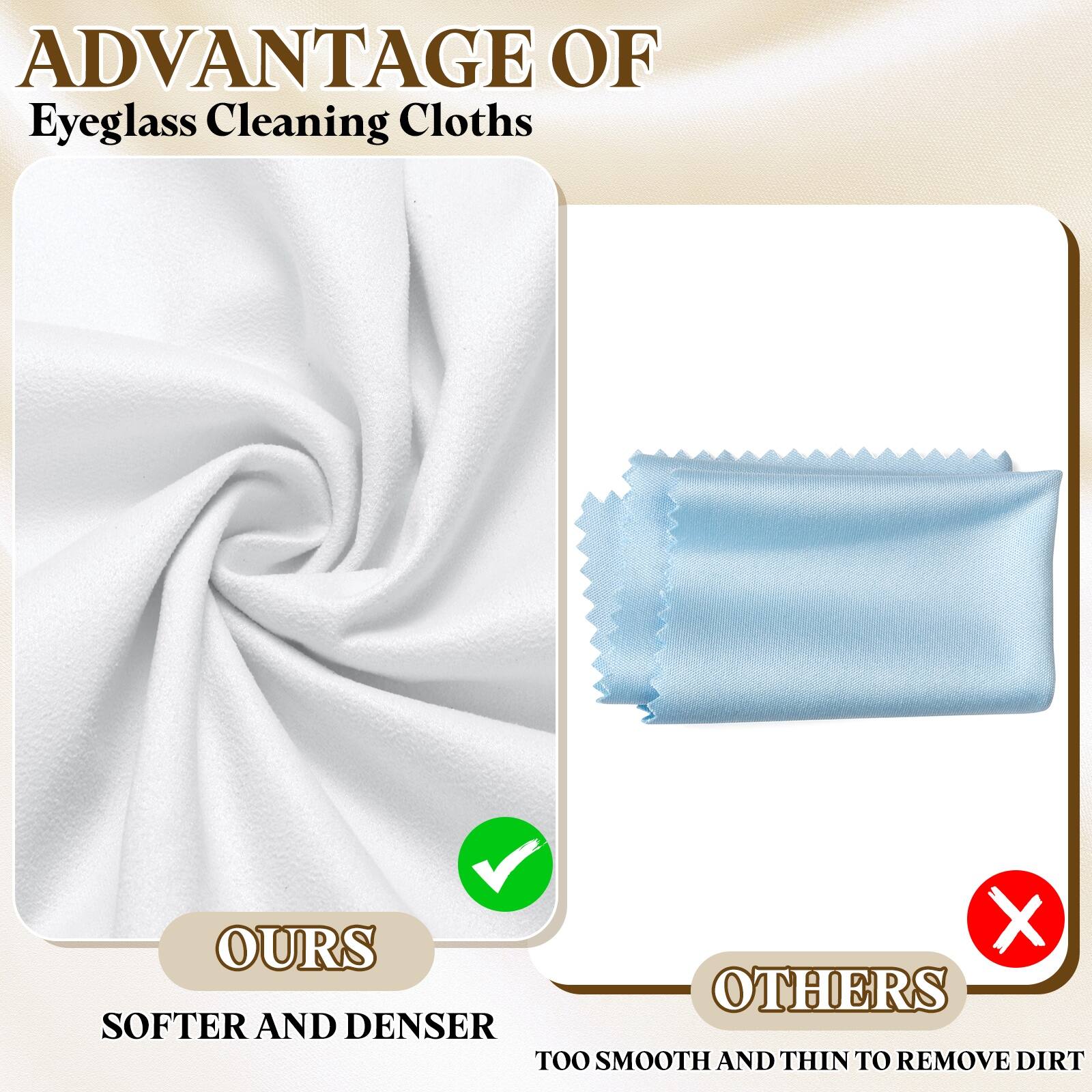 ADVANTAGE OF  
Eyeglass Cleaning Cloths

OURS  
SOFTER AND DENSER

OTHERS  
TOO SMOOTH AND THIN TO REMOVE DIRT