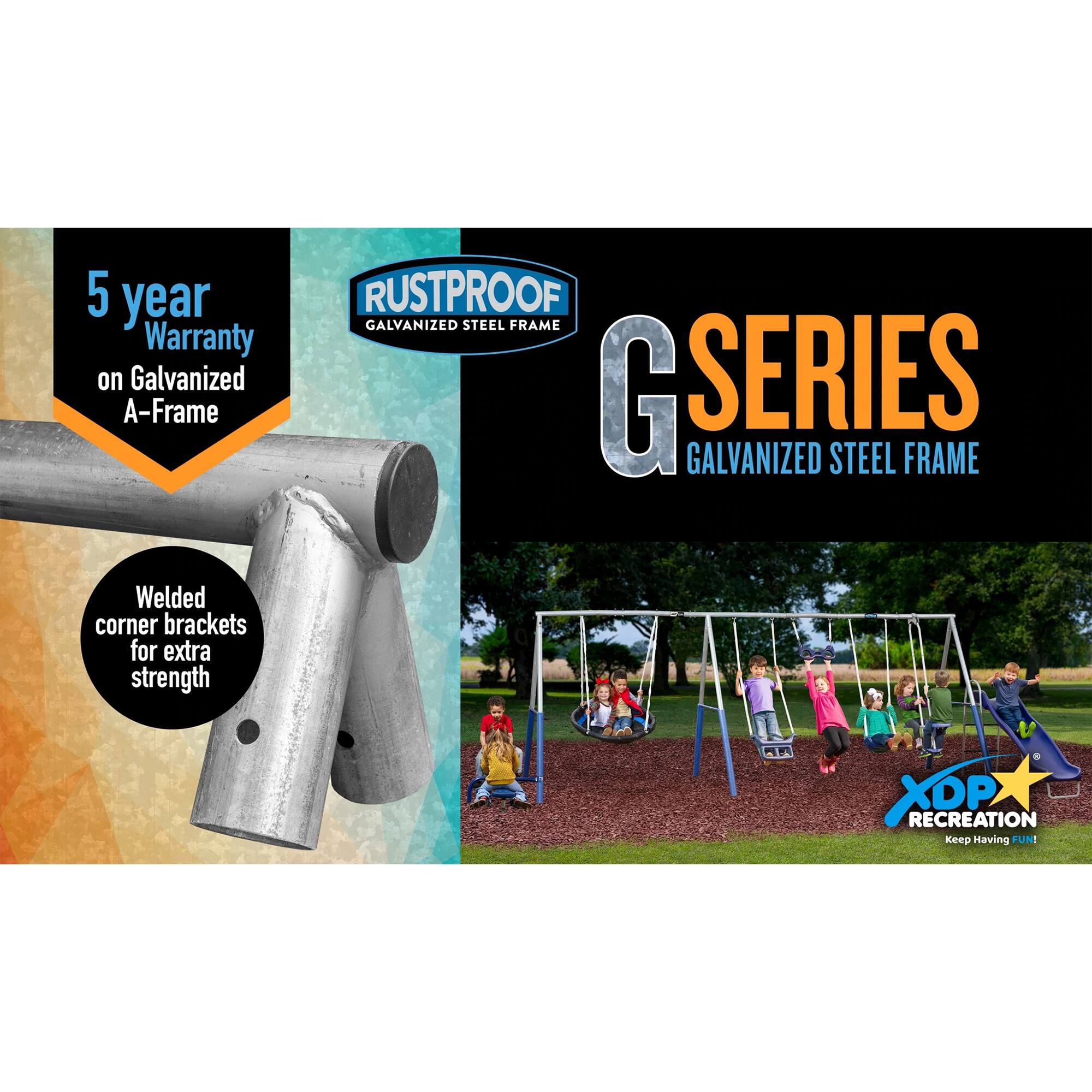 5 year Warranty on Galvanized A-Frame  
RUSTPROOF GALVANIZED STEEL FRAME  
G SERIES GALVANIZED STEEL FRAME  
Welded corner brackets for extra strength  
XDP RECREATION  
Keep Having FUN!