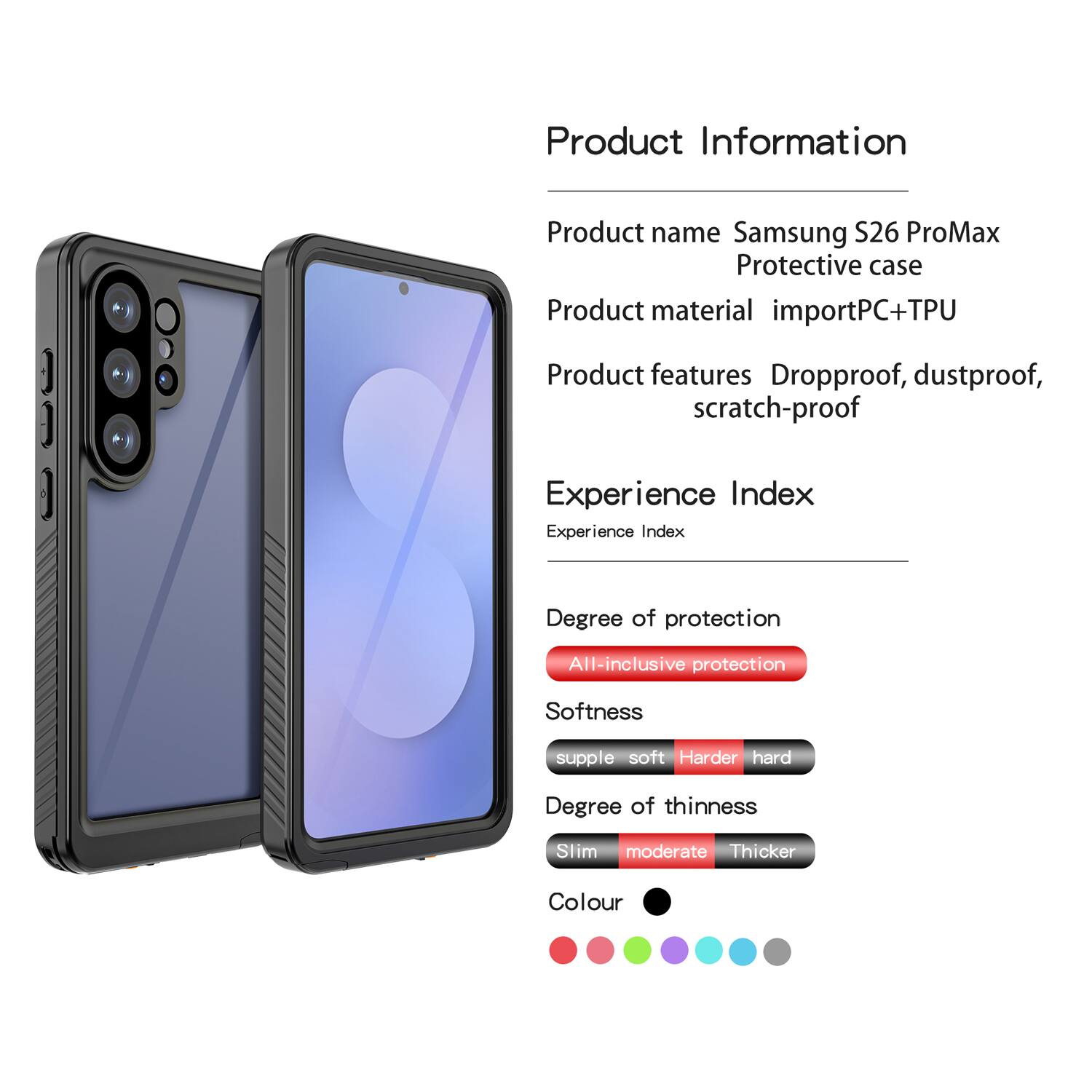Product Information  
Product name: Samsung S26 ProMax Protective case  
Product material: importPC+TPU  
Product features: Dropproof, dustproof, scratch-proof  

Experience Index  
Experience Index  

Degree of protection: All-inclusive protection  

Softness: supple soft Harder hard  

Degree of thinness: Slim moderate Thicker  

Colour: [Colour options shown in the image]