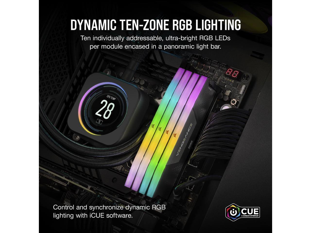 DYNAMIC TEN-ZONE RGB LIGHTING  
Ten individually addressable, ultra-bright RGB LEDs per module encased in a panoramic light bar.

8.8 CPU TEMP 28

Control and synchronize dynamic RGB lighting with iCUE software.