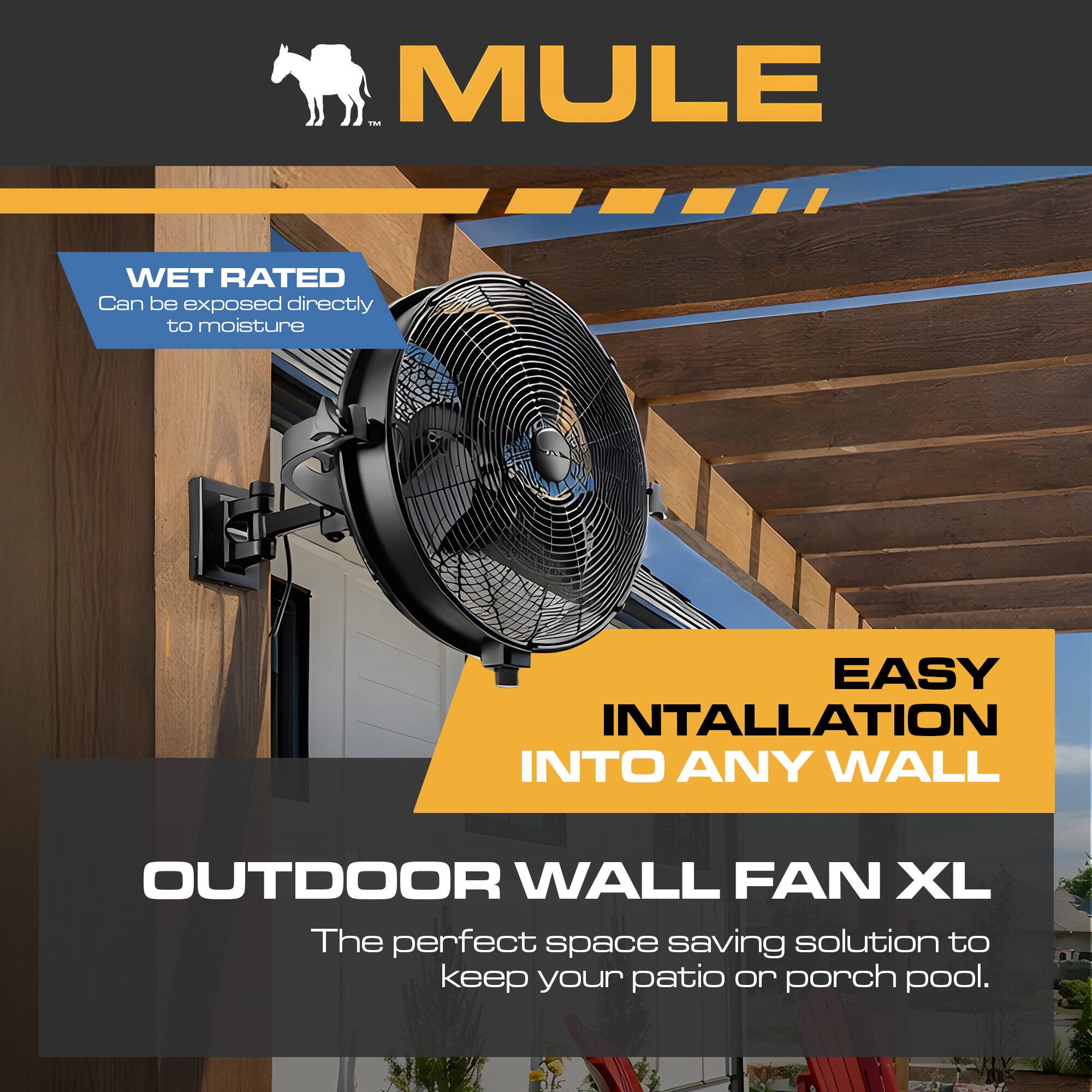 MULE

WET RATED  
Can be exposed directly to moisture

EASY INSTALLATION INTO ANY WALL

OUTDOOR WALL FAN XL  
The perfect space-saving solution to keep your patio or porch pool.