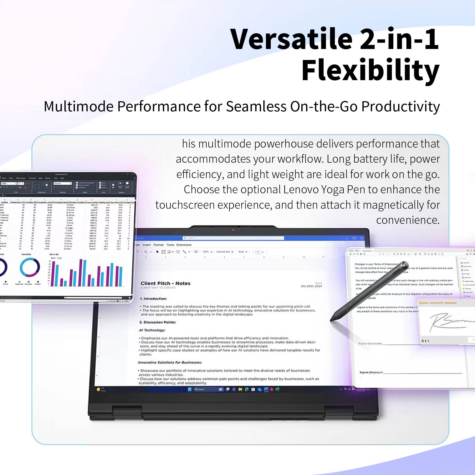 Versatile 2-in-1 Flexibility

Multimode Performance for Seamless On-the-Go Productivity

his multimode powerhouse delivers performance that accommodates your workflow. Long battery life, power efficiency, and light weight are ideal for work on the go. Choose the optional Lenovo Yoga Pen to enhance the touchscreen experience, and then attach it magnetically for convenience.

Client Pitch Notes

1. Introduction:
   - The meeting was called to discuss the key themes and our approach to fostering creativity in the digital landscape.

2. Discussion Points:
   - AI Technology:
     - Emphasize our AI-powered tools and platforms that drive efficiency and innovation.
     - Highlight specific case studies or examples of how our solutions stay ahead of the curve in a rapidly evolving AI landscape.
   - Innovative Solutions for Businesses:
     - Showcase our portfolio of innovative solutions tailored to address common pain points across various industries.
     - Address scalability, efficiency, and adaptability.