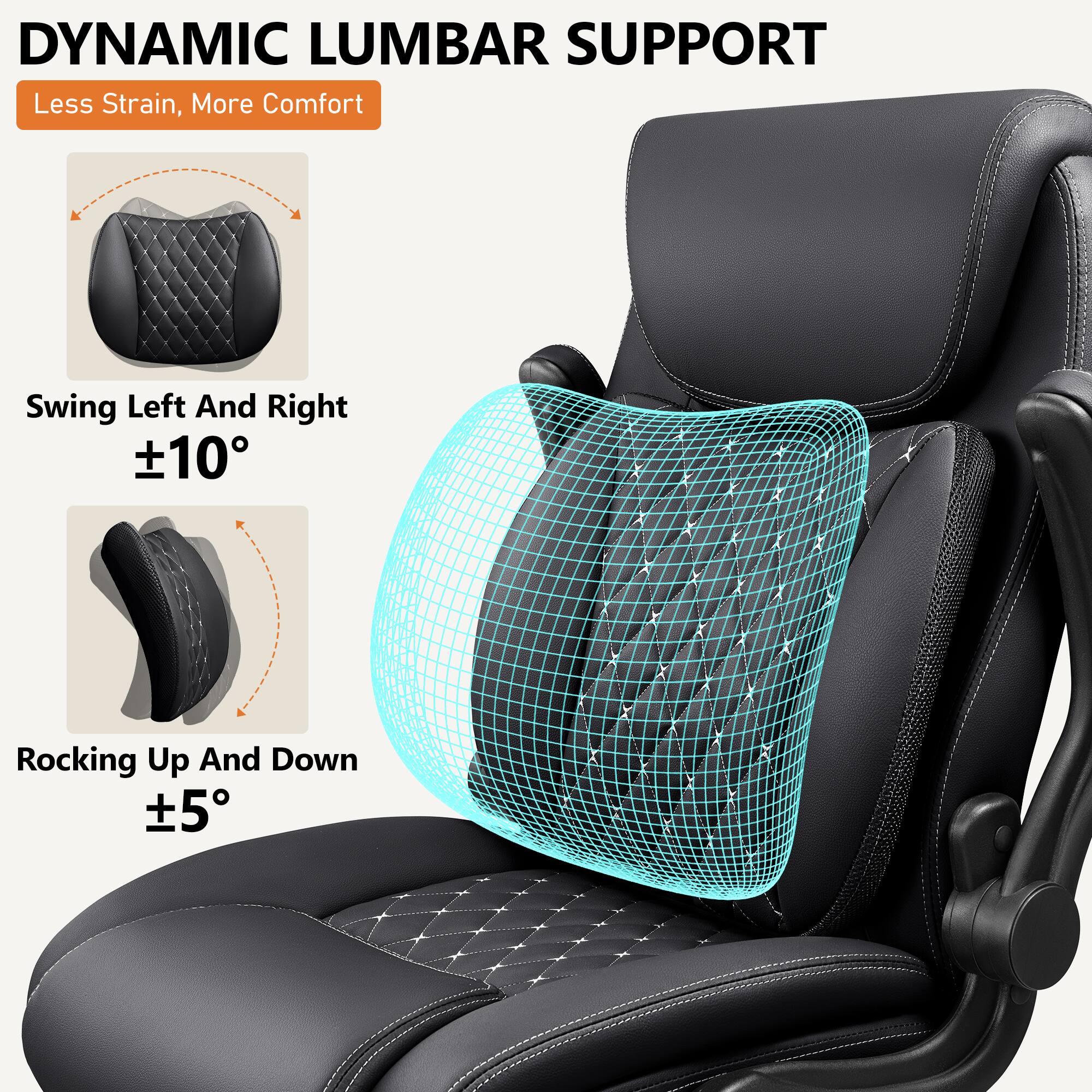 DYNAMIC LUMBAR SUPPORT  
Less Strain, More Comfort  

Swing Left And Right  
±10°  

Rocking Up And Down  
±5°