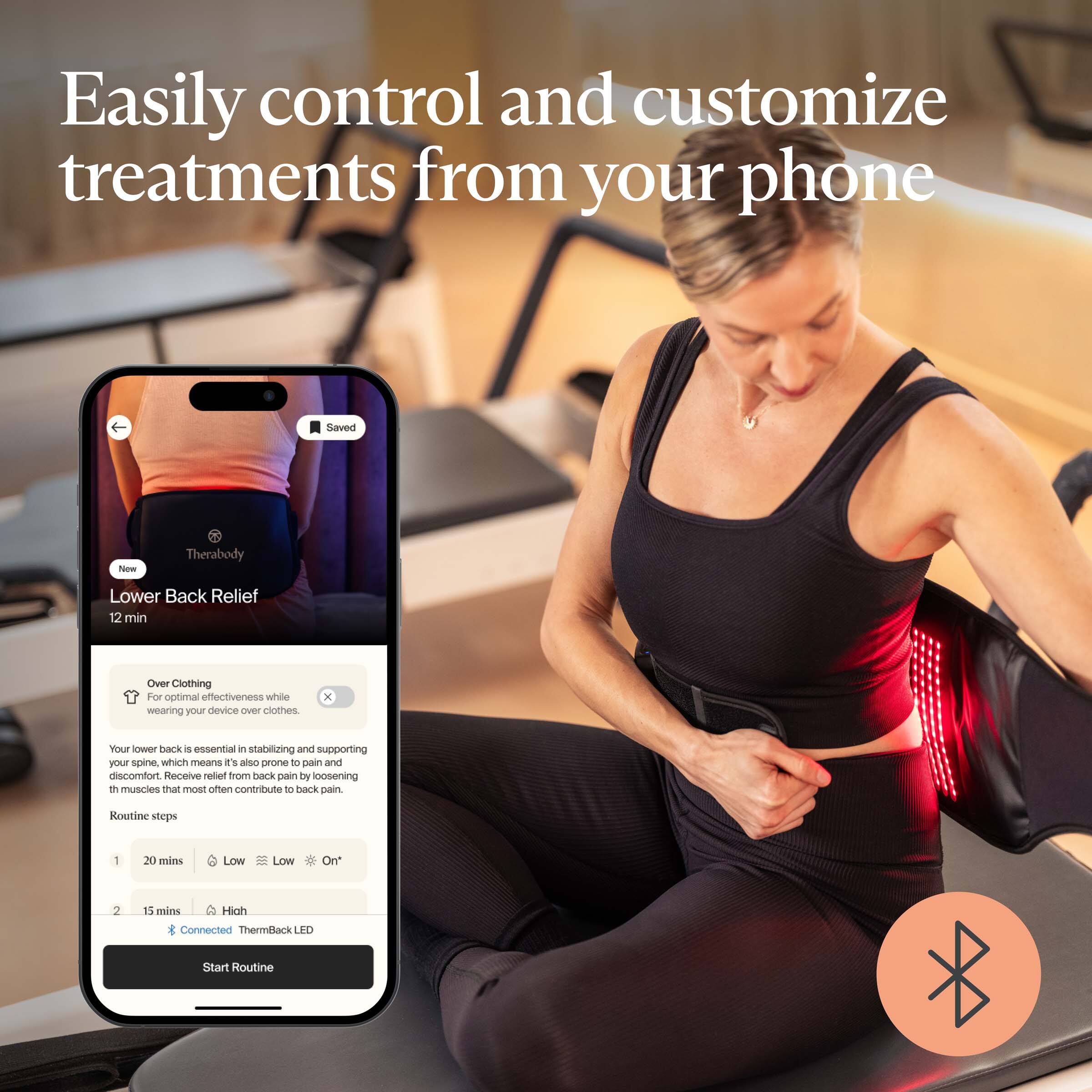 Easily control and customize treatments from your phone

Therabody
Lower Back Relief
12 min

Saved

Over Clothing
For optimal effectiveness while wearing your device over clothes.

Your lower back is essential in stabilizing and supporting your spine, which means it's also prone to pain and discomfort. Receive relief from back pain by loosening these muscles that most often contribute to back pain.

Routine steps
1. 20 mins Low Low On
2. 15 mins High

Connected ThermBack LED

Start Routine