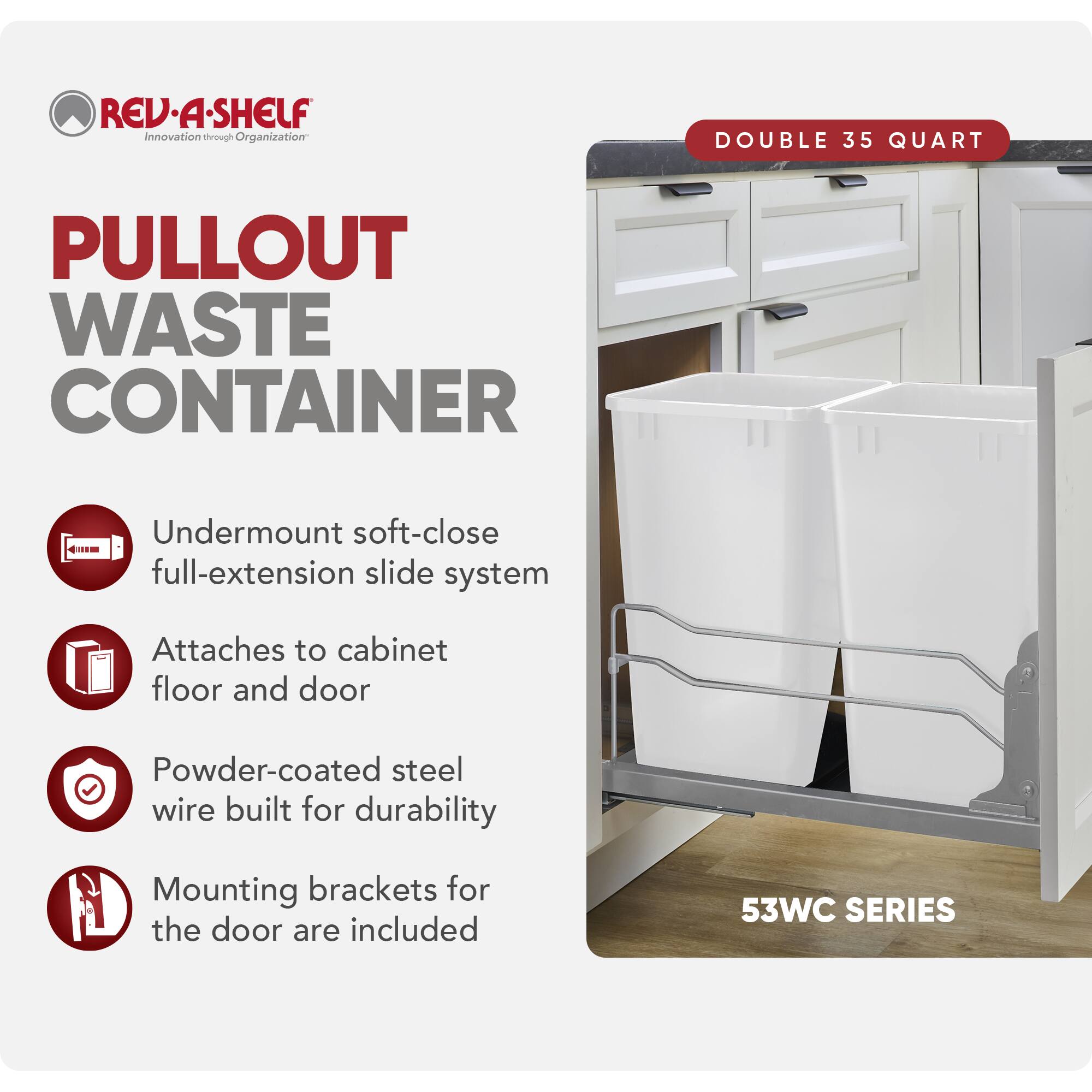 REV.A.SHELF Innovation through Organization

PULLOUT WASTE CONTAINER

DOUBLE 35 QUART

Undermount soft-close full-extension slide system
Attaches to cabinet floor and door
Powder-coated steel wire built for durability
Mounting brackets for the door are included

53WC SERIES