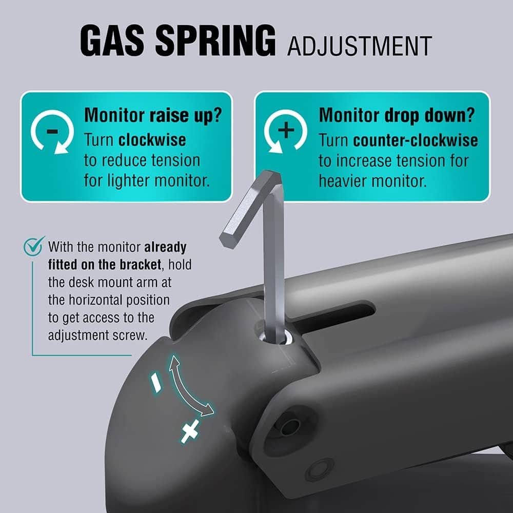 GAS SPRING ADJUSTMENT
Monitor raise up?
Turn clockwise to reduce tension for lighter monitor.
Monitor drop down?
Turn counter-clockwise to increase tension for heavier monitor.
With the monitor already fitted on the bracket, hold the desk mount arm at the horizontal position to get access to the adjustment screw.