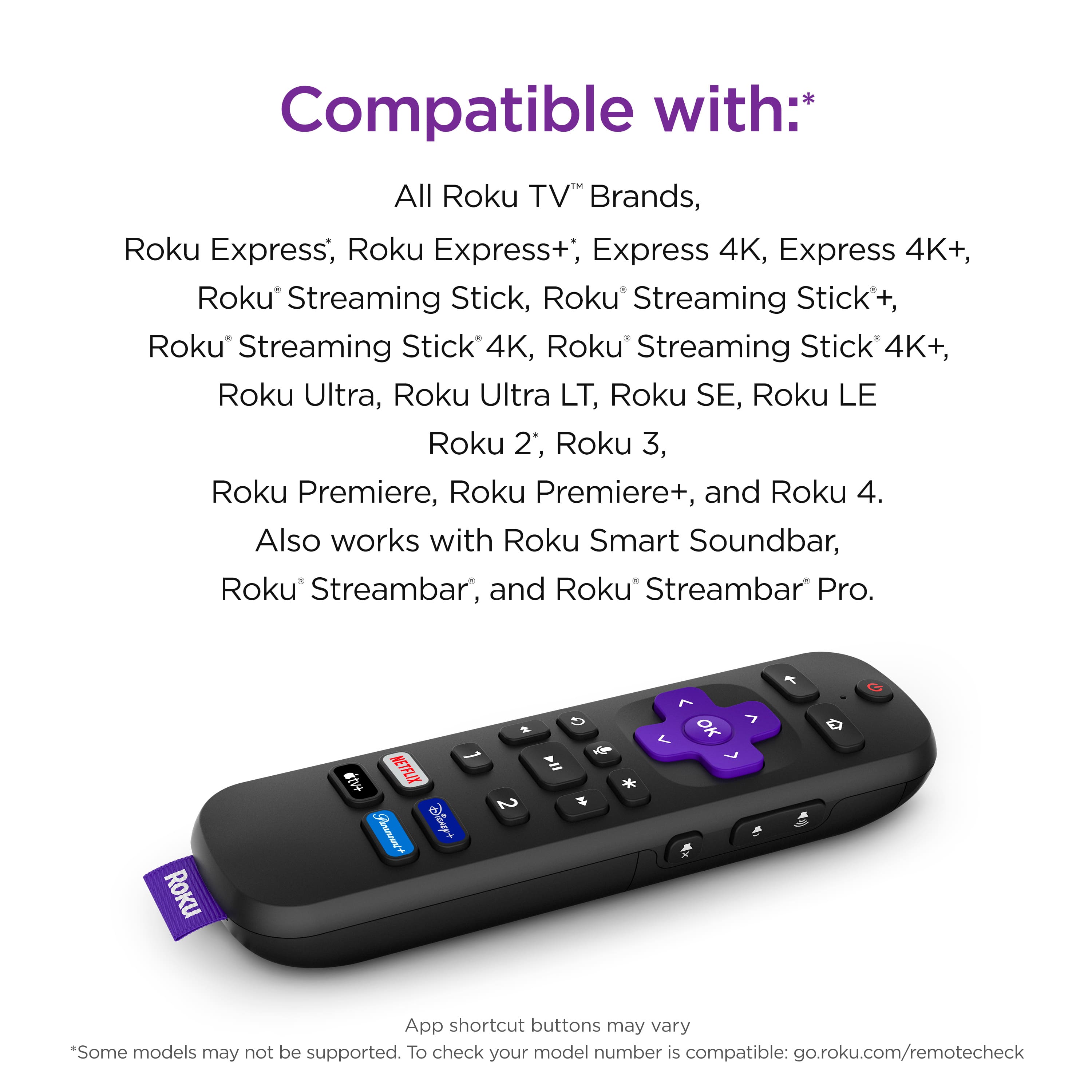 Compatible with:
* All Roku TV Brands, Roku Express, Roku Express+, Roku Express 4K, Roku Express 4K+, Roku Streaming Stick, Roku Streaming Stick 4K, Roku Streaming Stick 4K+, Roku Ultra, Roku Ultra LT, Roku SE, Roku LE, Roku 2, Roku 3, Roku Premiere, Roku Premiere+, and Roku 4.
* Also works with Roku Smart Soundbar, Roku Streambar, and Roku Streambar Pro.
Note: App shortcut buttons may vary. Some models may not be supported. To check your model number is compatible: go.roku.com/remotecheck
