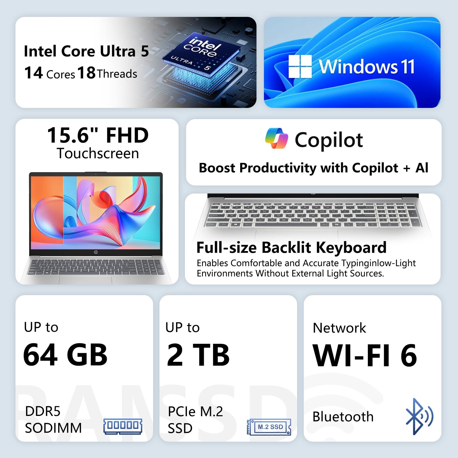 Intel Core Ultra 5  
14 Cores 18 Threads  
CORE intel ULTRA 5  
Windows 11  
15.6" FHD Touchscreen  
Copilot Boost Productivity with Copilot + AI  

Full-size Backlit Keyboard  
Enables Comfortable and Accurate Typing in Low-Light Environments Without External Light Sources  

UP to 64 GB DDR5 SODIMM  
UP to 2 TB PCIe M.2 SSD  
Network WI-FI 6  
Bluetooth
