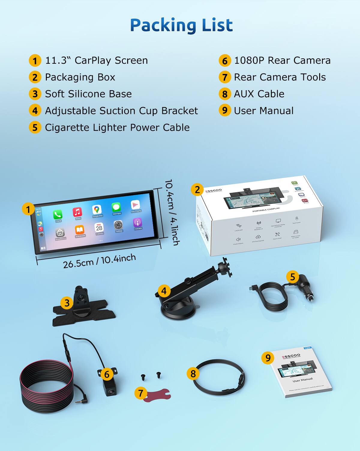 Packing List

1. 11.3" CarPlay Screen
2. Packaging Box
3. Soft Silicone Base
4. Adjustable Suction Cup Bracket
5. Cigarette Lighter Power Cable
6. 1080P Rear Camera
7. Rear Camera Tools
8. AUX Cable
9. User Manual

- 26.5cm / 10.4inch
- 10.4cm / 4.1inch