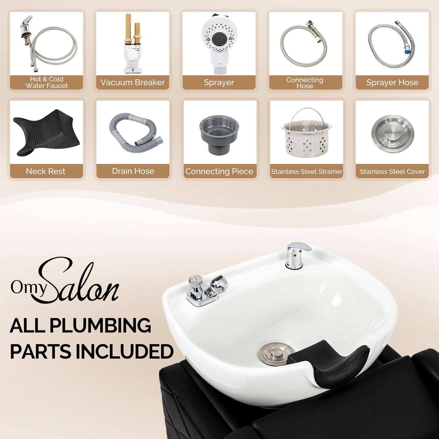 Hot & Cold Water Faucet  
Vacuum Breaker  
Sprayer  
Connecting Hose  
Sprayer Hose  
Neck Rest  
Drain Hose  
Connecting Piece  
Stainless Steel Strainer  
Stainless Steel Cover  

Omy Salon  
ALL PLUMBING PARTS INCLUDED