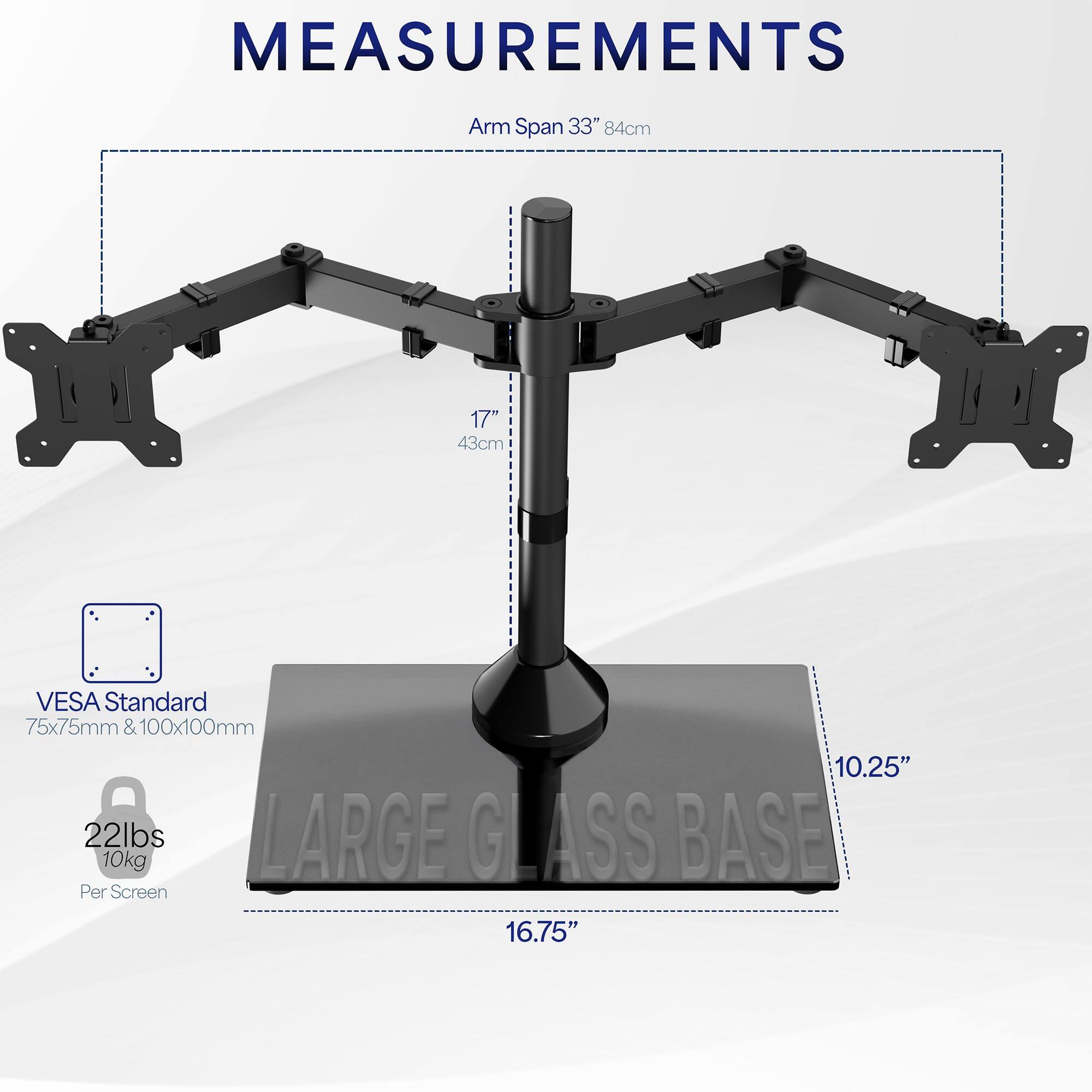 **MEASUREMENTS**

- Arm Span: 33" (84cm)
- VESA Standard: 75x75mm & 100x100mm
- Weight Capacity: 22lbs (10kg) per screen
- Arm Length: 17" (43cm)
- Base Diameter: 16.75"
- Base Height: 10.25"