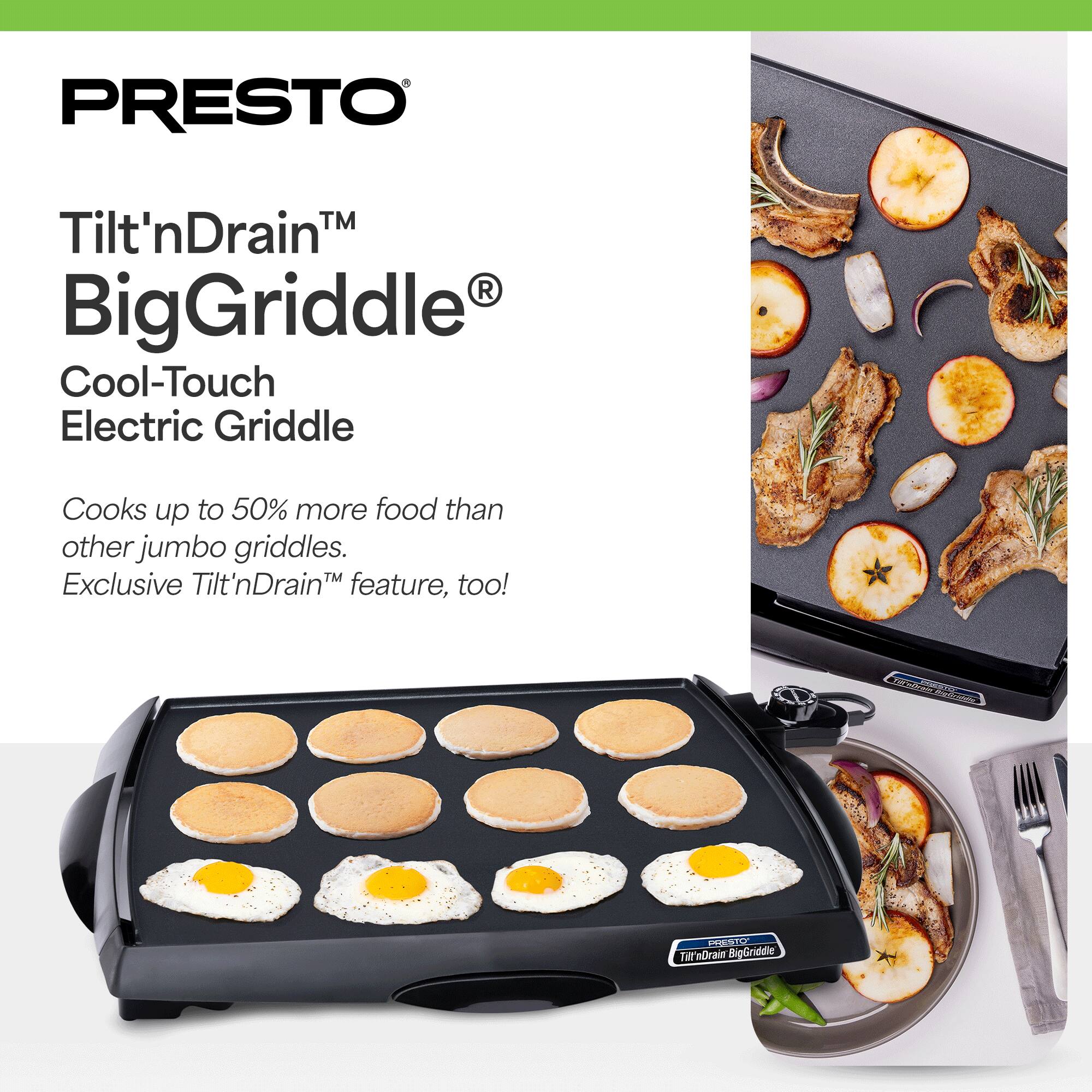 PRESTO™ Tilt'nDrain™ BigGriddle® Cool-Touch Electric Griddle  
Cooks up to 50% more food than other jumbo griddles.  
Exclusive Tilt'nDrain™ feature, too!