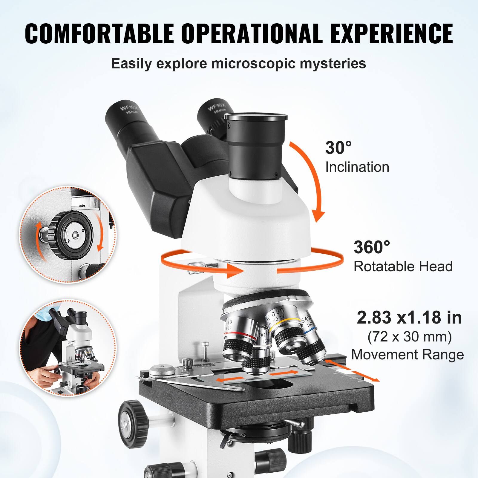 COMFORTABLE OPERATIONAL EXPERIENCE Easily explore microscopic mysteries 30° Inclination 360° Rotatable Head 2.83 x1.18 in (72 x 30 mm) Movement Range