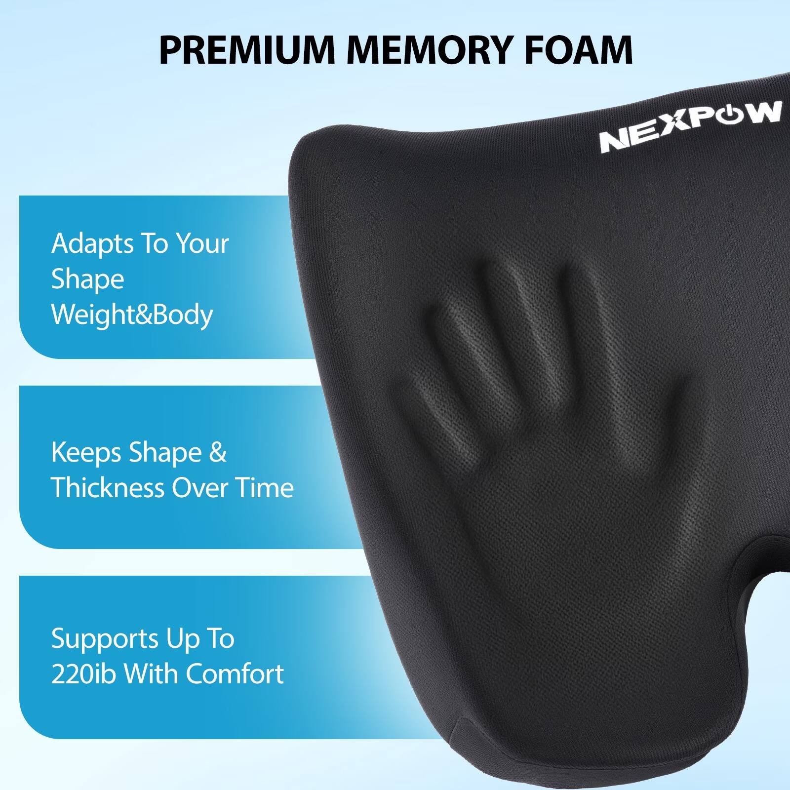 PREMIUM MEMORY FOAM NEXPOW

Adapts To Your Shape Weight & Body

Keeps Shape & Thickness Over Time

Supports Up To 220lb With Comfort