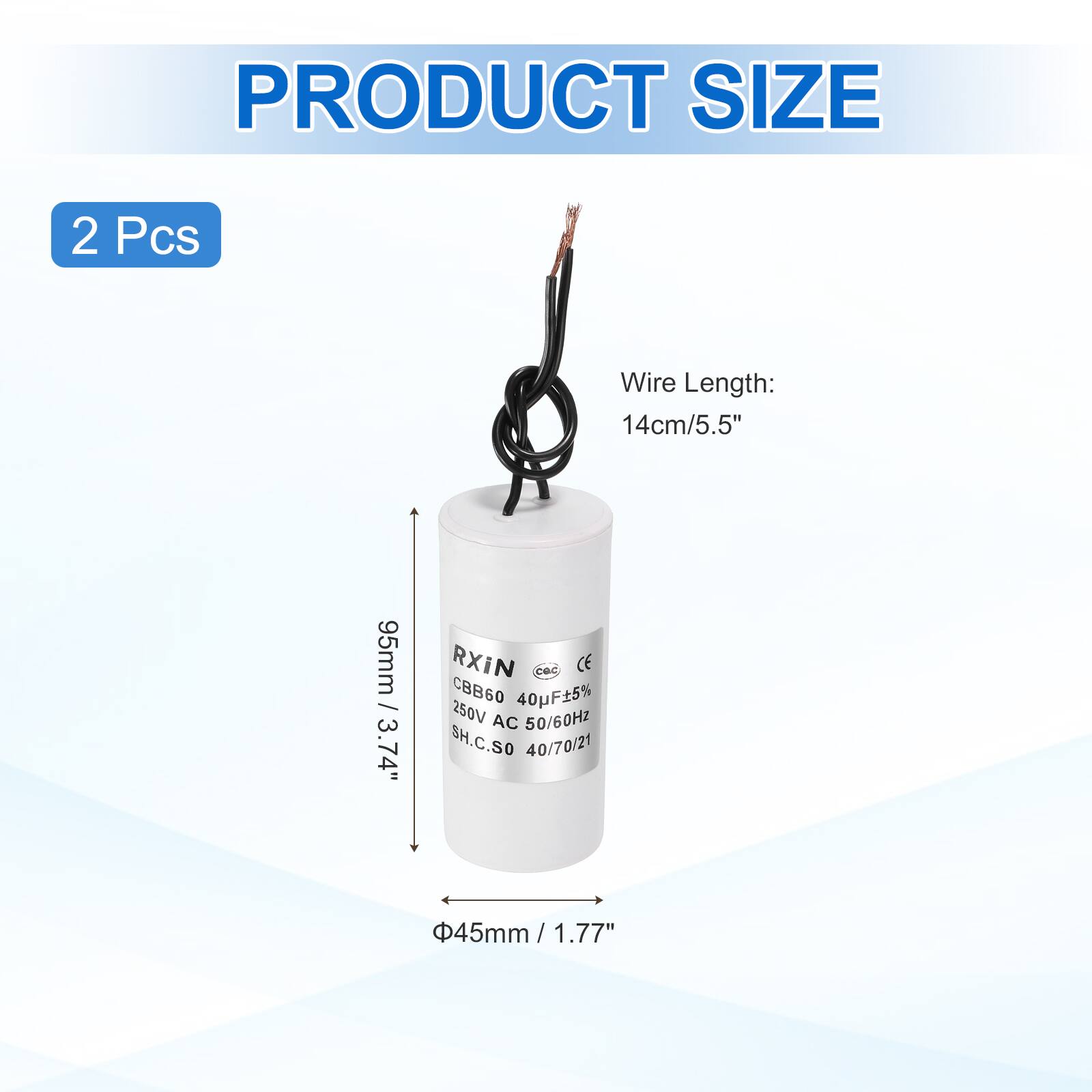 PRODUCT SIZE

2 Pcs

Wire Length: 14cm/5.5"

RXiN
CBB60 40F±5% 250V AC 50/60Hz
SH.C.SO 40/70/21

95mm / 3.74"
Φ45mm / 1.77"