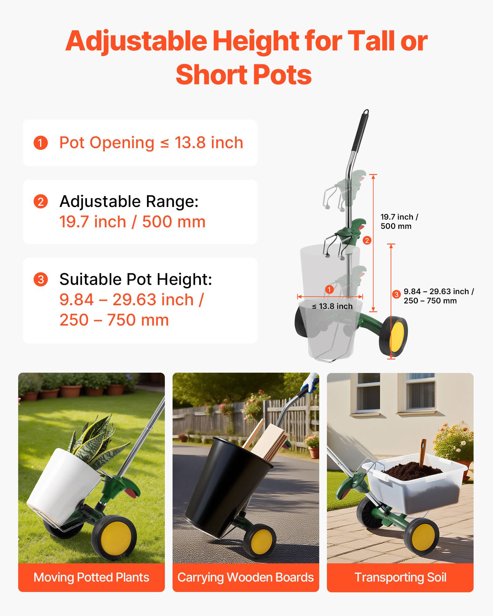 Adjustable Height for Tall or Short Pots

1. Pot Opening ≤ 13.8 inch
2. Adjustable Range: 19.7 inch / 500 mm
3. Suitable Pot Height: 9.84 – 29.63 inch / 250 – 750 mm

Moving Potted Plants  
Carrying Wooden Boards  
Transporting Soil