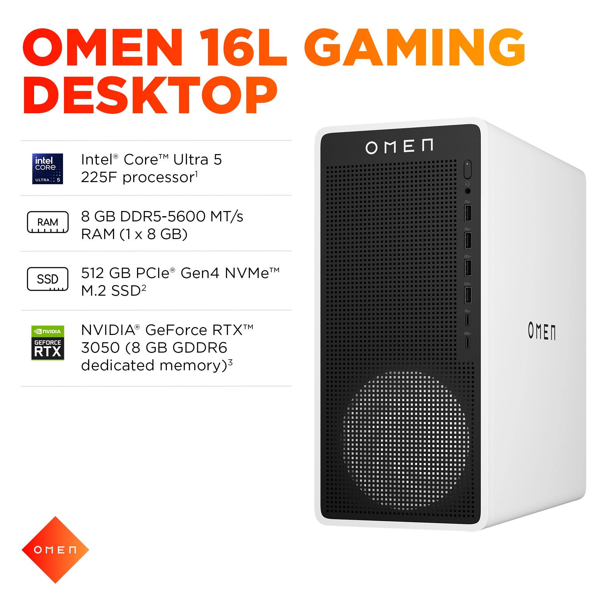 OMEN 16L GAMING DESKTOP

- Intel® Core™ Ultra 5 225F processor¹
- 8 GB DDR5-5600 MT/s RAM (1 x 8 GB)
- 512 GB PCIe® Gen4 NVMe™ M.2 SSD²
- NVIDIA® GeForce RTX™ 3050 (8 GB GDDR6 dedicated memory)³