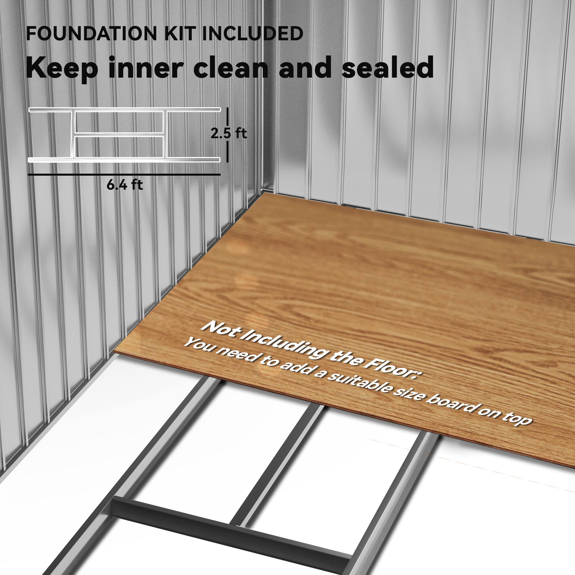 FOUNDATION KIT INCLUDED  
Keep inner clean and sealed  

2.5 ft  
6.4 ft  

Not Including the Floor:  
You need to add a suitable size board on top